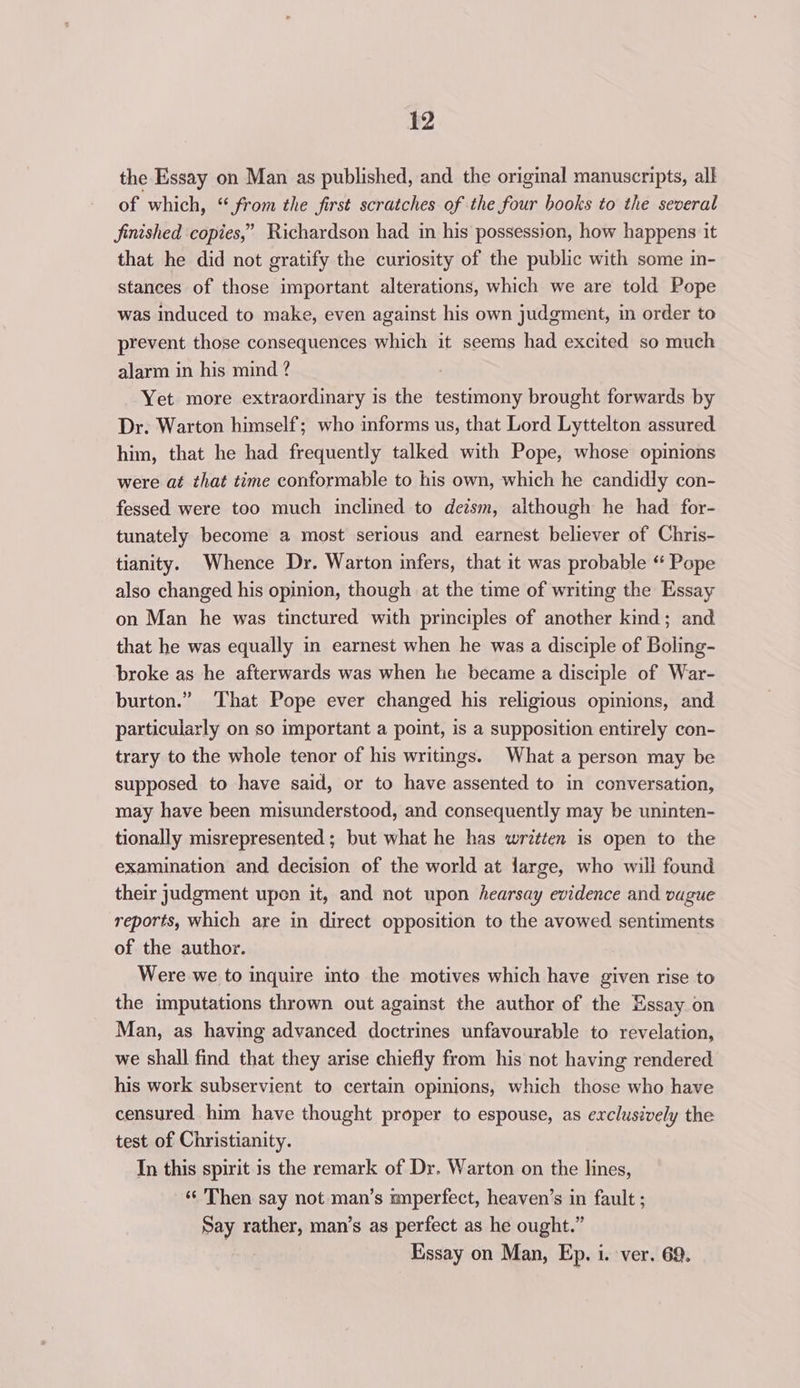 the Essay on Man as published, and the original manuscripts, all of which, “from the first scratches of the four books to the several finished copies,” Richardson had in his possession, how happens it that he did not gratify the curiosity of the public with some in- stances of those important alterations, which we are told Pope was induced to make, even against his own judgment, in order to prevent those consequences which it seems had excited so much alarm in his mind ? ; Yet more extraordinary is the testimony brought forwards by Dr. Warton himself; who informs us, that Lord Lyttelton assured him, that he had frequently talked with Pope, whose opinions were at that time conformable to his own, which he candidly con- fessed were too much inclined to detsm, although he had for- tunately become a most serious and earnest believer of Chris- tianity. Whence Dr. Warton infers, that it was probable “ Pope also changed his opinion, though at the time of writing the Essay on Man he was tinctured with principles of another kind; and that he was equally in earnest when he was a disciple of Boling- broke as he afterwards was when he became a disciple of War- burton.” That Pope ever changed his religious opinions, and particularly on so important a point, is a supposition entirely con- trary to the whole tenor of his writings. What a person may be supposed to have said, or to have assented to in conversation, may have been misunderstood, and consequently may be uninten- tionally misrepresented ; but what he has written is open to the examination and decision of the world at large, who will found their judgment upon it, and not upon hearsay evidence and vague reports, which are in direct opposition to the avowed sentiments of the author. Were we to inquire into the motives which have given rise to the imputations thrown out against the author of the Essay on Man, as having advanced doctrines unfavourable to revelation, we shall find that they arise chiefly from his not having rendered his work subservient to certain opinions, which those who have censured him have thought proper to espouse, as exclusively the test of Christianity. In this spirit is the remark of Dr. Warton on the lines, ‘¢ Then say not man’s mnperfect, heaven’s in fault ; Say rather, man’s as perfect as he ought.” Essay on Man, Ep. i. ver. 69.