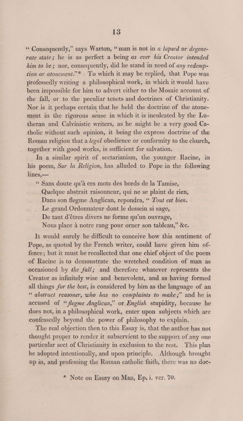 “ Consequently,” says Warton, “man is not in a lapsed or degene- rate state; he is as perfect a being as ever his Creator intended him to be; nor, consequently, did he stand in need of any redemp- tion or atonement.”* .'To which it may be replied, that Pope was professedly writing a philosophical work, in which it would have been impossible for him to advert either to the Mosaic account of the fall, or to the peculiar tenets and doctrines of Christianity. Nor is it perhaps certain that he held the doctrine of the atone- ment in the rigorous sense in which it is inculcated by the Lu- theran and Calvinistic writers, as he might be a very good Ca- tholic without such opinion, it being the express doctrine of the Roman religion that a legal obedience or conformity to the church, together with good works, is sufficient for salvation. In a similar spirit of sectarianism, the younger Racine, in his poem, Sur la Religion, has alluded to Pope in the following lines,— “‘ Sans doute qu’a ces mots des bords de la Tamise, Quelque abstrait raisonneur, qui ne se plaint de rien, Dans son flegme Anglican, repondra, ‘“ Tout est bien. Le grand Ordonnateur dont le dessein si sage, De tant d’étres divers ne forme qu'un ouvrage, — Nous place 4 notre rang pour orner son tableau,” &amp;c. It would surely be difficult to conceive how this sentiment of Pope, as quoted by the French writer, could have given him of- fence; but it must be recollected that one chief object of the poem of Racine is to demonstrate the wretched condition of man as occasioned by the fall; and therefore whatever represents the Creator as infinitely wise and benevolent, and as having formed all things for the best, is considered by him as the language of an “* abstract reasoner, who has no complaints to make ;” and he is accused of “ flegme Anglican,” or English stupidity, because he does not, in a philosophical work, enter upon subjects which are confessedly beyond the power of philosophy to explain. The real objection then to this Essay is, that the author has not thought proper to render it subservient to the support of any one particular sect of Christianity in exclusion to the rest. This plan he adopted intentionally, and upon principle. Although brought up in, and professing the Roman catholic faith, there was no doc-