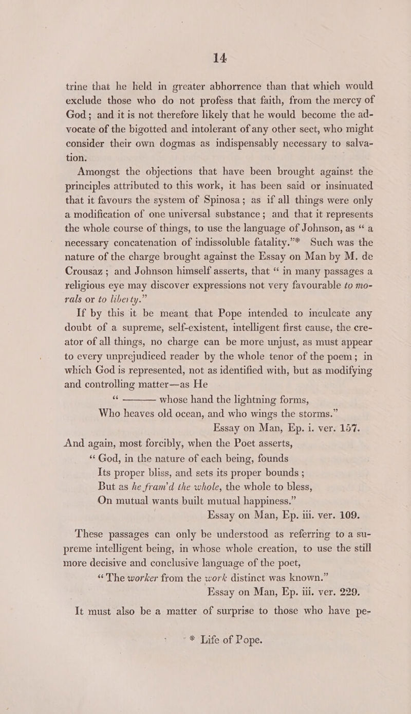 trine that he held in greater abhorrence than that which would exclude those who do not profess that faith, from the mercy of God; and it is not therefore likely that he would become the ad- vocate of the bigotted and intolerant of any other sect, who might consider their own dogmas as indispensably necessary to salva- tion. Amongst the objections that have been brought against the principles attributed to this work, it has been said or insinuated that it favours the system of Spinosa; as if all things were only a modification of one universal substance; and that it represents the whole course of things, to use the language of Johnson, as “ a necessary concatenation of indissoluble fatality.”* Such was the nature of the charge brought against the Essay on Man by M. de Crousaz ; and Johnson himself asserts, that “ in many passages a religious eye may discover expressions not very favourable to mo- rals or to liberty.” If by this it be meant that Pope intended to inculcate any doubt of a supreme, self-existent, intelligent first cause, the cre- ator of all things, no charge can be more unjust, as must appear to every unprejudiced reader by the whole tenor of the poem; in which God is represented, not as identified with, but as modifying and controlling matter—as He Wy whose hand the lightning forms, Who heaves old ocean, and who wings the storms.” Essay on Man, Ep. i. ver. 157. And again, most forcibly, when the Poet asserts, “‘ God, in the nature of each being, founds Its proper bliss, and sets its proper bounds ; But as he fram’d the whole, the whole to bless, On mutual wants built mutual happiness.” Essay on Man, Ep. iii. ver. 109. These passages can only be understood as referring to a su- preme intelligent being, in whose whole creation, to use the still more decisive and conclusive language of the poet, “The worker from the work distinct was known.” Essay on Man, Ep. iii. ver. 229. It must also be a matter of surprise to those who have pe- ** Life of Pope.