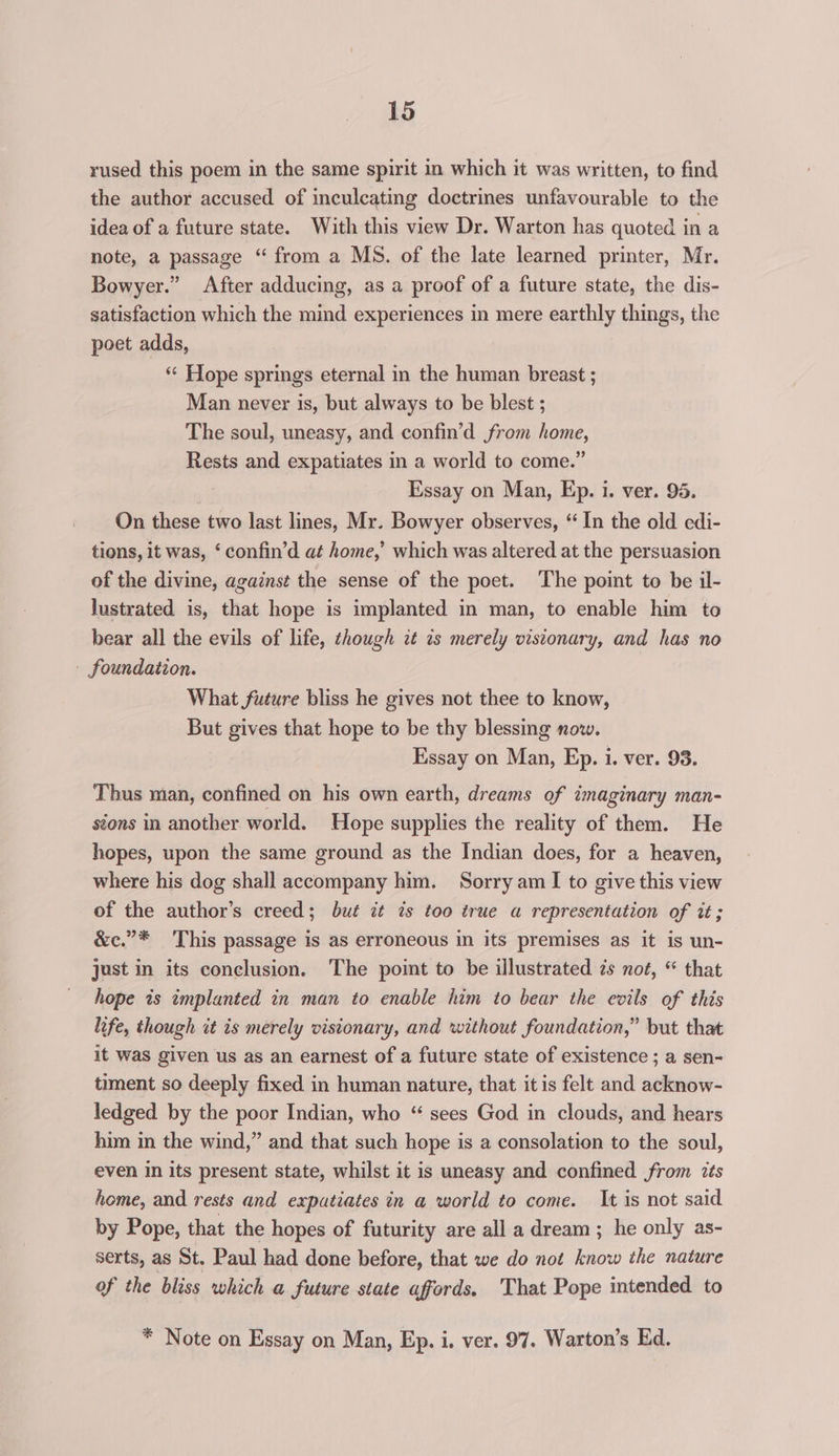 rused this poem in the same spirit in which it was written, to find the author accused of inculcating doctrmes unfavourable to the idea of a future state. With this view Dr. Warton has quoted in a note, a passage “ from a MS. of the late learned printer, Mr. Bowyer.” After adducing, as a proof of a future state, the dis- satisfaction which the mind experiences in mere earthly things, the poet adds, “¢ Hope springs eternal in the human breast ; Man never is, but always to be blest ; The soul, uneasy, and confin’d from home, Rests and expatiates in a world to come.” Essay on Man, Ep. i. ver. 95. On these two last lines, Mr. Bowyer observes, “ In the old edi- tions, it was, ‘ confin’d at home,’ which was altered at the persuasion of the divine, against the sense of the poet. The point to be il- lustrated is, that hope is implanted in man, to enable him to bear all the evils of life, hough 2¢ is merely visionary, and has no - foundation. What future bliss he gives not thee to know, But gives that hope to be thy blessing now. Essay on Man, Ep. i. ver. 93. Thus man, confined on his own earth, dreams of imaginary man- stons in another world. Hope supplies the reality of them. He hopes, upon the same ground as the Indian does, for a heaven, where his dog shall accompany him. Sorry am I to give this view of the author’s creed; but it is too true a representation of it; &amp;c.”* This passage is as erroneous in its premises as it is un- just in its conclusion. The point to be illustrated zs not, “ that hope is implanted in man to enable him to bear the evils of this life, though it is merely visionary, and without foundation,” but that it was given us as an earnest of a future state of existence ; a sen- timent so deeply fixed in human nature, that it is felt and acknow- ledged by the poor Indian, who “ sees God in clouds, and hears him in the wind,” and that such hope is a consolation to the soul, even in its present state, whilst it is uneasy and confined from zts home, and rests and expatiates in a world to come. It is not said by Pope, that the hopes of futurity are all a dream ; he only as- serts, as St. Paul had done before, that we do not know the nature of the bliss which a future state affords. That Pope intended to