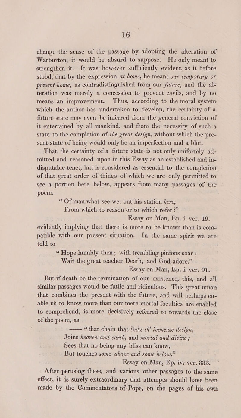 change the sense of the passage by adopting the alteration of Warburton, it would be absurd to suppose. He only meant to strengthen it. It was however sufficiently evident, as it before stood, that by the expression at home, he meant our temporary or present home, as contradistinguished from our future, and the al- teration was merely a concession to prevent cavils, and by no means an improvement. Thus, according to the moral system which the author has undertaken to develop, the certainty of a future state may even be inferred from the general conviction of it entertained by all mankind, and from the necessity of such a state to the completion of the great design, without which the pre- sent state of being would only be an imperfection and a blot. That the certainty of a future state is not only uniformly ad- mitted and reasoned upon in this Essay as an established and in- disputable tenet, but is considered as essential to the completion of that great order of things of which we are only permitted to: see a portion here below, appears from many passages of the poem. «‘ Of man what see we, but his station here, From which to reason or to which refer ?” Essay on Man, Ep. i. ver. 19. evidently implying that there is more to be known than is com- patible with our present situation. In the same spirit we are told to “‘ Hope humbly then; with trembling pinions soar ; Wait the great teacher Death, and God adore.” Essay on Man, Ep. i. ver. 91. But if death be the termination of our existence, this, and all similar passages would be futile and ridiculous. This great union that combines the present with the future, and will perhaps en- able us to know more than our mere mortal faculties are enabled to comprehend, is more decisively referred to towards the close of the poem, as —— “that chain that links th’ immense design, Joins heaven and earth, and mortal and divine ; Sees that no being any bliss can know, But touches some above and some below.” Essay on Man, Ep. iv. ver. 333. After perusing these, and various other passages to the same effect, it is surely extraordinary that attempts should have been made by the Commentators of Pope, on the pages of his own