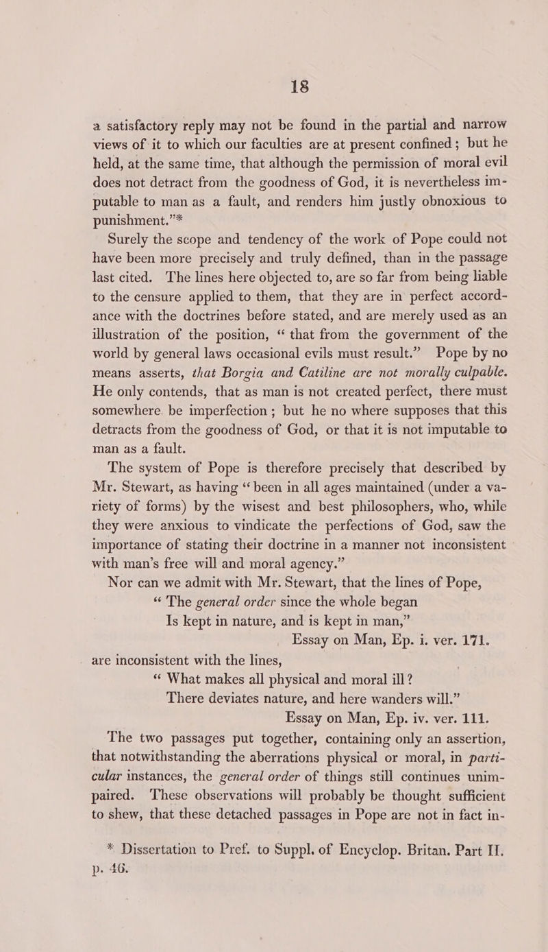 a satisfactory reply may not be found in the partial and narrow views of it to which our faculties are at present confined; but he held, at the same time, that although the permission of moral evil does not detract from the goodness of God, it is nevertheless im- putable to man as a fault, and renders him justly obnoxious to punishment.”* Surely the scope and tendency of the work of Pope could not have been more precisely and truly defined, than in the passage last cited. The lines here objected to, are so far from being liable to the censure applied to them, that they are in perfect accord- ance with the doctrines before stated, and are merely used as an illustration of the position, “ that from the government of the world by general laws occasional evils must result.” Pope by no means asserts, that Borgia and Catiline are not morally culpable. He only contends, that as man is not created perfect, there must somewhere. be imperfection ; but he no where supposes that this detracts from the goodness of God, or that it is not imputable to man as a fault. The system of Pope is therefore precisely that described by Mr. Stewart, as having “been in all ages maintained (under a va- riety of forms) by the wisest and best philosophers, who, while they were anxious to vindicate the perfections of God, saw the importance of stating their doctrine in a manner not inconsistent with man’s free will and moral agency.” Nor can we admit with Mr. Stewart, that the lines of Pope, ‘“‘ The general order since the whole began Is kept in nature, and is kept in man,” Essay on Man, Ep. i. ver. 171. are inconsistent with the lines, “ What makes all physical and moral ill? There deviates nature, and here wanders will.” Essay on Man, Ep. iv. ver. 111. The two passages put together, containing only an assertion, that notwithstanding the aberrations physical or moral, in parti- cular instances, the general order of things still continues unim- paired. ‘These observations will probably be thought sufficient to shew, that these detached passages in Pope are not in fact in- * Dissertation to Pref. to Suppl. of Encyclop. Britan. Part I. p. 46.