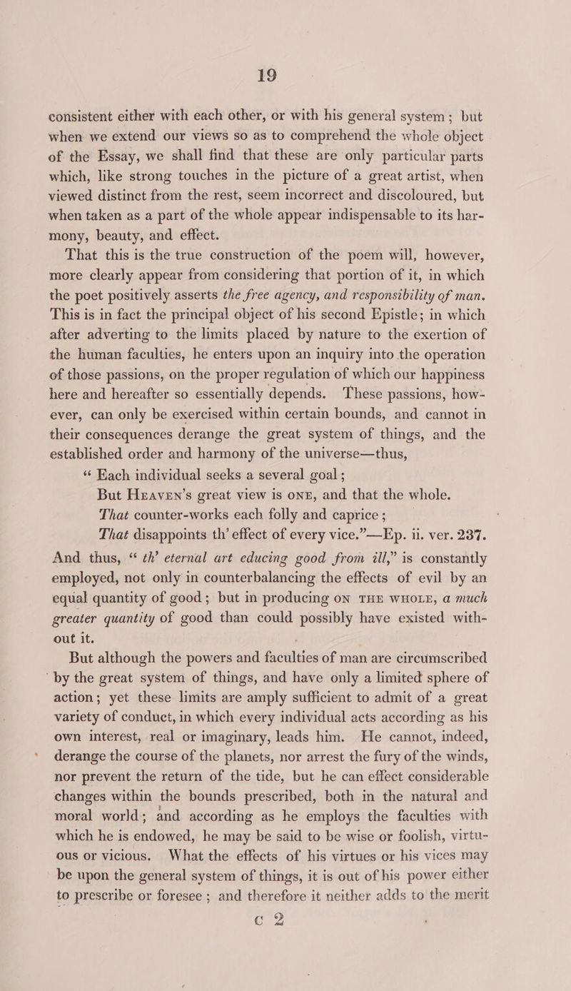 consistent either with each other, or with his general system; but when we extend our views so as to comprehend the whole object of the Essay, we shall find that these are only particular parts which, like strong touches in the picture of a great artist, when viewed distinct from the rest, seem incorrect and discoloured, but when taken as a part of the whole appear indispensable to its har- mony, beauty, and effect. That this is the true construction of the poem will, however, more clearly appear from considering that portion of it, in which the poet positively asserts the free agency, and responsibility of man. This is in fact the principal object of his second Epistle; in which after adverting to the limits placed by nature to the exertion of the human faculties, he enters upon an inquiry into the operation of those passions, on the proper regulation of which our happiness here and hereafter so essentially depends. These passions, how- ever, can only be exercised within certain bounds, and cannot in their consequences derange the great system of things, and the established order and harmony of the universe—thus, ‘“¢ Hach individual seeks a several goal ; But Heaven’s great view is onE, and that the whole. That counter-works each folly and caprice;) That disappoints th’ effect of every vice.”—Ep. ii. ver. 237. And. thus, “ ¢h’ eternal art educing good from ill,” is constantly employed, not only in counterbalancing the effects of evil by an equal quantity of good; but in producing on THE WHOLE, a much greater quantity of good than could possibly have existed with- out it. | But although the powers and faculties of man are circumscribed “by the great system of things, and have only a limited sphere of action; yet these limits are amply sufficient to admit of a great variety of conduct, in which every individual acts according as his own interest, real or imaginary, leads him. He cannot, indeed, derange the course of the planets, nor arrest the fury of the winds, nor prevent the return of the tide, but he can effect considerable changes within the bounds prescribed, both in the natural and moral world; and according as he employs the faculties with which he is endowed, he may be said to be wise or foolish, virtu- ous or vicious. What the effects of his virtues or his vices may be upon the general system of things, it is out of his power either to prescribe or foresee ; and therefore it neither adds to the merit c Y Ae