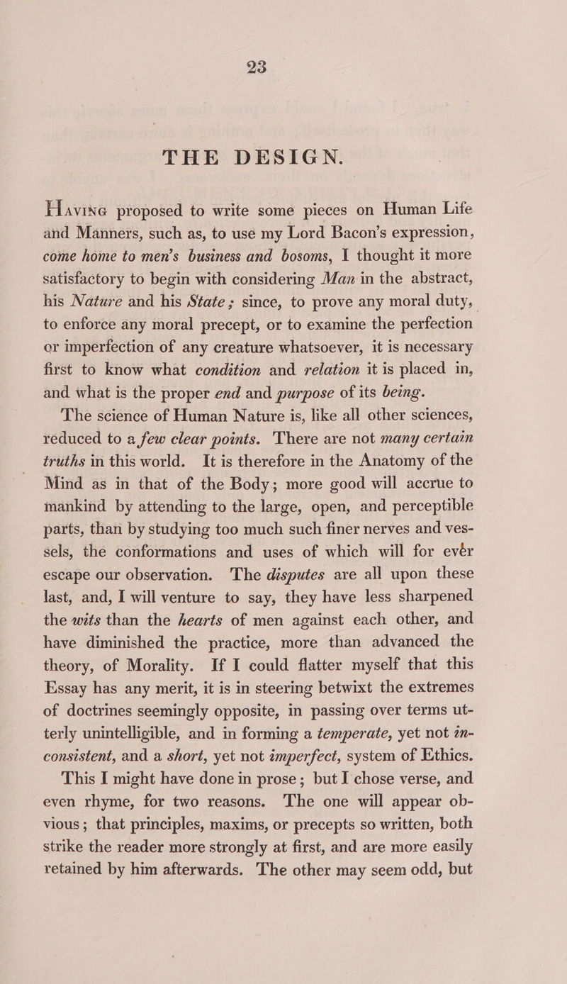 THE DESIGN. Havine proposed to write some pieces on Human Life and Manners, such as, to use my Lord Bacon’s expression, come home to men’s business and bosoms, I thought it more satisfactory to begin with considering Man in the abstract, his Nature and his State; since, to prove any moral duty, to enforce any moral precept, or to examine the perfection or imperfection of any creature whatsoever, it is necessary first to know what condition and relation it is placed in, and what is the proper end and purpose of its being. The science of Human Nature is, like all other sciences, reduced to a few clear points. There are not many certain truths in this world. It is therefore in the Anatomy of the Mind as in that of the Body; more good will accrue to mankind by attending to the large, open, and perceptible parts, than by studying too much such finer nerves and ves- sels, the conformations and uses of which will for evér escape our observation. The disputes are all upon these last, and, I will venture to say, they have less sharpened the wits than the hearts of men against each other, and have diminished the practice, more than advanced the theory, of Morality. If I could flatter myself that this Essay has any merit, it is in steering betwixt the extremes of doctrines seemingly opposite, in passing over terms ut- terly unintelligible, and in forming a temperate, yet not zn- consistent, and a short, yet not imperfect, system of Ethics. This I might have done in prose; but I chose verse, and even rhyme, for two reasons. The one will appear ob- vious ; that principles, maxims, or precepts so written, both strike the reader more strongly at first, and are more easily retained by him afterwards. The other may seem odd, but