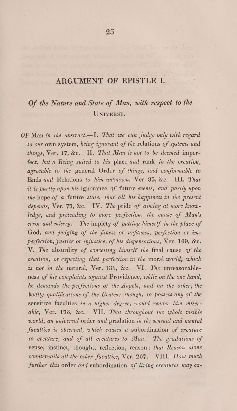 ARGUMENT OF EPISTLE I. Of the Nature and State of Man, with respect to the UNIVERSE. OF Man in the abstract.—I. That we can judge only with regard to our own system, being ignorant of the relations of systems and things, Ver. 17, &amp;c. II. That Man is not to be deemed imper- fect, but a Being suited to his place and rank in the creation, agreeable to the general Order of things, and conformable to Ends and Relations to him unknown, Ver. 35, &amp;c. III. That it is partly upon his ignorance of future events, and partly upon the hope of a future state, that all his happiness in the present depends, Ver. 77, &amp;c. IV. The pride of aiming at more know- ledge, and pretending to more perfection, the cause of Man’s error and misery. The impiety of putting himself in the place of God, and judging of the fitness or unfitness, perfection or im- perfection, justice or injustice, of his dispensations, Ver. 109, &amp;c. V. The absurdity of conceiting himself the final cause of the creation, or expecting that perfection in the moral world, which is not in the natural, Ver. 131, &amp;c. VI. The unreasonable- ness of his complaints against Providence, while on the one hand, he demands the perfections of the Angels, and on the other, the bodily qualifications of the Brutes; though, to possess any of the sensitive faculties in a higher degree, would render him miser- able, Ver. 1738, &amp;c. WIL. That throughout the whole visible world, an universal order and gradation tn the sensual and mental faculties is observed, which causes a subordination of creature to creature, and of all creatures to Man. The gradations of sense, instinct, thought, reflection, reason: thut Reason alone countervails all the other faculties, Ver. 207. VIII. How much further this order and subordination of living creatures may ex-