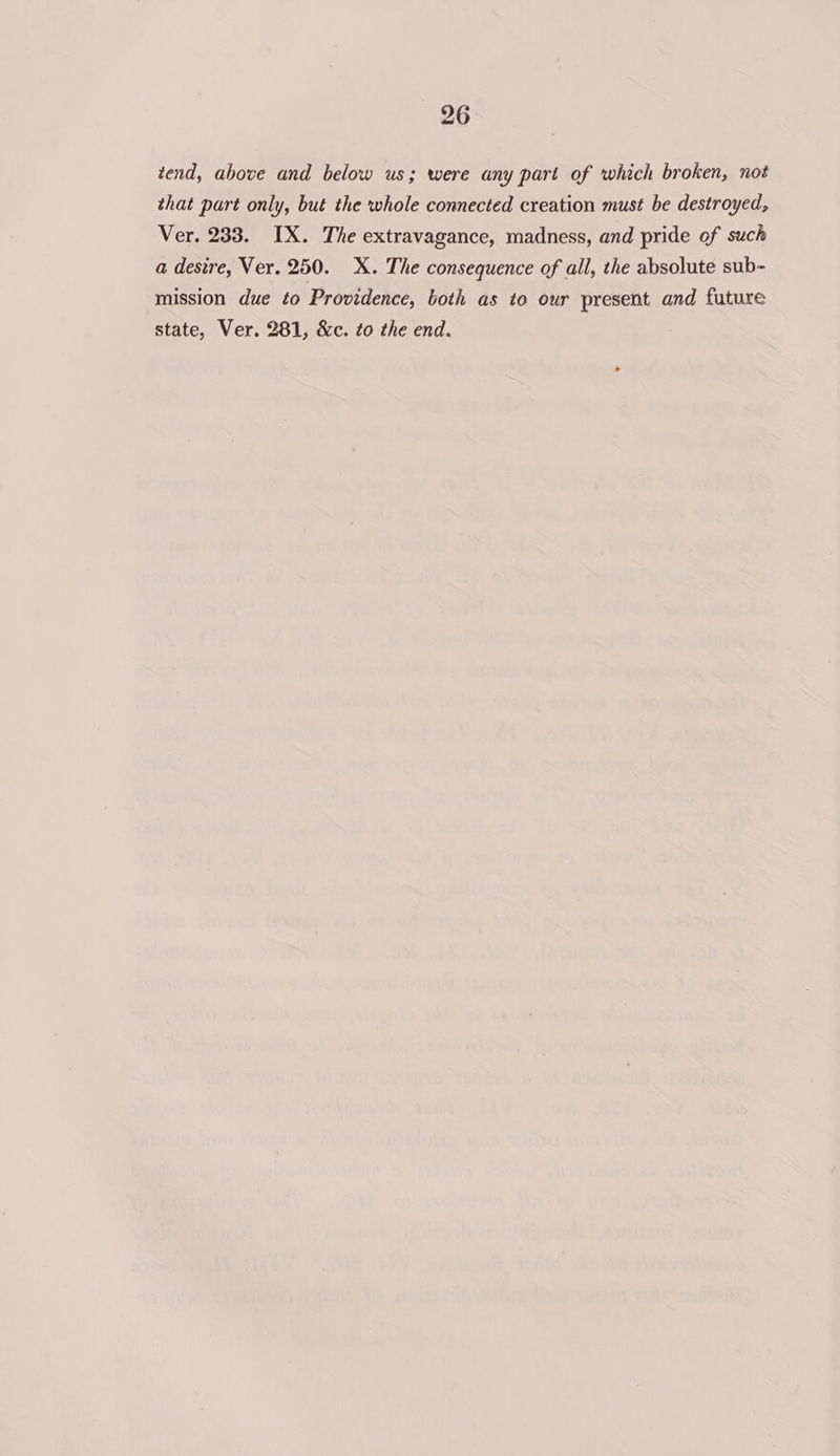 tend, above and below us; were any part of which broken, not that part only, but the whole connected creation must be destroyed, Ver. 233. IX. The extravagance, madness, and pride of such a desire, Ver. 250. X. The consequence of all, the absolute sub- mission due to Providence, both as to our present and future state, Ver. 281, &amp;c. to the end.