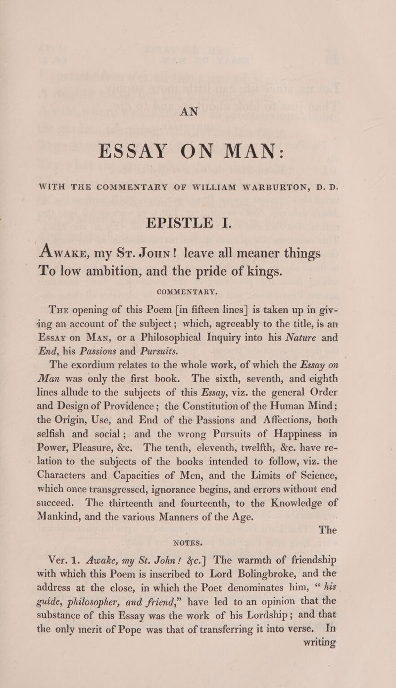 AN ESSAY ON MAN: WITH THE COMMENTARY OF WILLIAM WARBURTON, D.D. EPISTLE I. Awake, my St. Joun! leave all meaner things To low ambition, and the pride of kings. COMMENTARY, Tue opening of this Poem [in fifteen lines| is taken up in giv- dng an account of the subject; which, agreeably to the title, is an Essay on Man, ora Philosophical Inquiry into his Nature and ‘End, his Passions and Pursuits. The exordium relates to the whole work, of which le Essay on Man was only the first book. The sixth, seventh, and eighth lines allude to the subjects of this Essay, viz. the general Order and Design of Providence; the Constitution of the Human Mind; the Origin, Use, and End of the Passions and Affections, both selfish and social; and the wrong Pursuits of Happiness in Power, Pleasure, &amp;c. The tenth, eleventh, twelfth, &amp;c. have re- ' lation to the subjects of the books intended to follow, viz. the Characters and Capacities of Men, and the Limits of Science, which once transgressed, ignorance begins, and errors without end succeed. The thirteenth and fourteenth, to the Knowledge of Mankind, and the various Manners of the Age. : The NOTES. Ver. 1. Awake, my St. John! &amp;c.] The warmth of friendship with which this Poem is inscribed to Lord Bolingbroke, and the address at the close, in which the Poet denominates him, “ hes guide, philosopher, and friend,” have led to an opinion that the substance of this Essay was the work of his Lordship ; and that the only merit of Pope was that of transferring it into verse. In writing