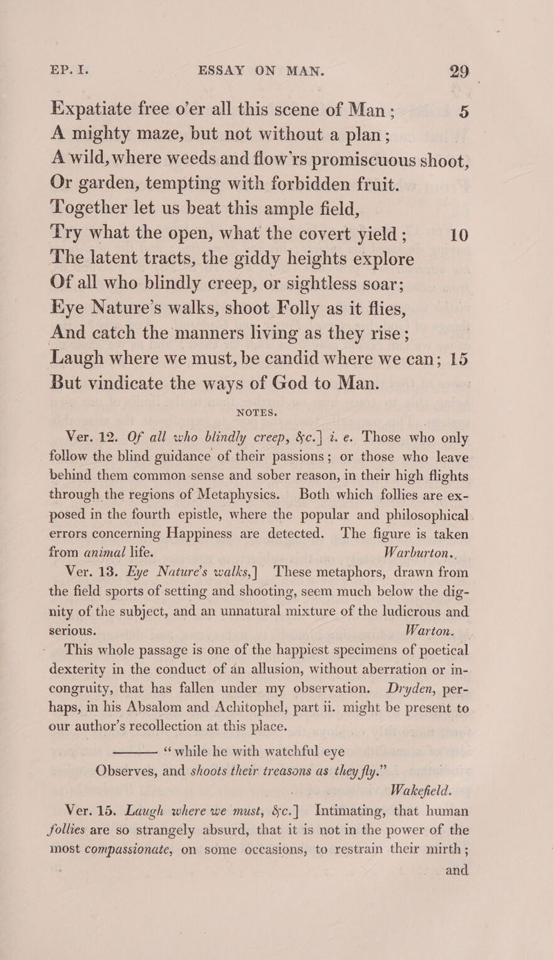 Expatiate free o’er all this scene of Man; 5 A mighty maze, but not without a plan; A wild, where weeds and flow’rs promiscuous shoot, Or garden, tempting with forbidden fruit. Together let us beat this ample field, Try what the open, what the covert yield ; 10 The latent tracts, the giddy heights explore Of all who blindly creep, or sightless soar; Kye Nature’s walks, shoot Folly as it flies, And catch the manners living as they rise; Laugh where we must, be candid where we can; 15 But vindicate the ways of God to Man. NOTES, Ver. 12. Of all who blindly creep, &amp;c.| 7. e. Those who only follow the blind guidance of their passions; or those who leave behind them common. sense and sober reason, in their high flights through the regions of Metaphysics. Both which follies are ex- posed in the fourth epistle, where the popular and philosophical errors concerning Happiness are detected. The figure is taken from animal life. Warburton., Ver. 13. Eye Nature’s walks,| ‘These metaphors, drawn from the field sports of setting and shooting, seem much below the dig- nity of the subject, and an unnatural mixture of the ludicrous and serious. Warton. This whole passage is one of the happiest specimens of poetical dexterity in the conduct of an allusion, without aberration or in- congruity, that has fallen under my observation. Dryden, per- haps, in his Absalom and Achitophel, part ii. might be present to our author’s recollection at this place. ‘“‘while he with watchful eye Observes, and shoots their treasons as they fly.” Wakefield. Ver. 15. Laugh where we must, $e.) Intimating, that human follies are so strangely absurd, that it 1s not in the power of the most compassionate, on some occasions, to restrain their mirth ; and