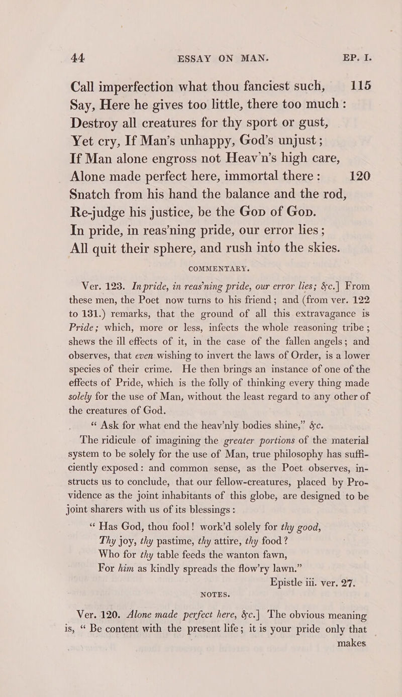 Call imperfection what thou fanciest such, 115 Say, Here he gives too little, there too much: Destroy all creatures for thy sport or gust, Yet cry, If Man’s unhappy, God’s unjust ; If Man alone engross not Heav'n’s high care, Alone made perfect here, immortal there : 120 Snatch from his hand the balance and the rod, Re-judge his justice, be the Gop of Gop. In pride, in reas’ning pride, our error lies ; All quit their sphere, and rush into the skies. COMMENTARY. Ver. 123. Inpride, in reas’ning pride, our error lies; &amp;c.| From these men, the Poet now turns to his friend; and (from ver. 122 to 131.) remarks, that the ground of all this extravagance is Pride; which, more or less, infects the whole reasoning tribe ; shews the ill effects of it, in the case of the fallen angels; and observes, that even wishing to invert the laws of Order, is a lower species of their crime. He then brings an instance of one of the effects of Pride, which is the folly of thinking every thing made solely for the use of Man, without the least regard to any other of the creatures of God. ‘“¢ Ask for what end the heav’nly bodies shine,” &amp;c. The ridicule of imagining the greater portions of the material system to be solely for the use of Man, true philosophy has suffi- ciently exposed: and common sense, as the Poet observes, in- structs us to conclude, that our fellow-creatures, placed by Pro- vidence as the joint inhabitants of this globe, are designed to be joint sharers with us of its blessings : ‘“‘ Has God, thou fool! work’d solely for thy good, Thy joy, thy pastime, thy attire, thy food ? Who for thy table feeds the wanton fawn, For him as kindly spreads the flow’ry lawn.” Epistle iii. ver. 27. NOTES. Ver. 120. Alone made perfect here, &amp;c.| The obvious meaning is, “ Be content with the present life; it is your pride only that _ makes