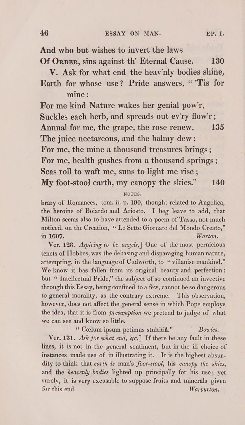 And who but wishes to invert the laws - Of Orpen, sins against th’ Eternal Cause. 130 V. Ask for what end the heavnly bodies shine, Earth for whose use? Pride answers, “ Tis for mine : For me kind Nature wakes her genial pow’, Suckles each herb, and spreads out ev'ry flow’r ; Annual for me, the grape, the rose renew, 135 The juice nectareous, and the balmy dew ; For me, the mine a thousand treasures brings ; For me, health gushes from a thousand springs ; Seas roll to waft me, suns to light me rise ; My foot-stool earth, my canopy the skies.” 140 NOTES. brary of Romances, tom. ii. p. 190, thought related to Angelica, the heroine of Boiardo and Ariosto. I beg leave to add, that Milton seems also to have attended to a poem of Tasso, not much noticed, on the Creation, ‘“ Le Sette Giornate del Mondo Creato,” in 1607. Warton. Ver. 128. Aspiring to be angels,| One of the most pernicious tenets of Hobbes, was the debasing and disparaging human nature, attempting, in the language.of Cudworth, to “ villanise mankind.” We know it has fallen from its original beauty and perfection: but “ Intellectual Pride,” the subject of so continued an invective through this Essay, being confined to a few, cannot be so dangerous to general morality, as the contrary extreme. This observation, however, does not affect the general sense in which Pope employs the idea, that it is from presumption we pretend to judge of what we can see and know so little. “‘ Coelum ipsum petimus stultitia.” Bowles. Ver. 131. Ask for what end, &amp;c.| If there be any fault in these lines, it is not in the general sentiment, but in the il! choice of instances made use of in illustrating it. It is the highest absur- dity to think that earth is man’s foot-stool, his canopy the skies, and the heavenly bodies lighted up principally for his use; yet surely, it is very excusable to suppose fruits and minerals given for this end. Warburton. —