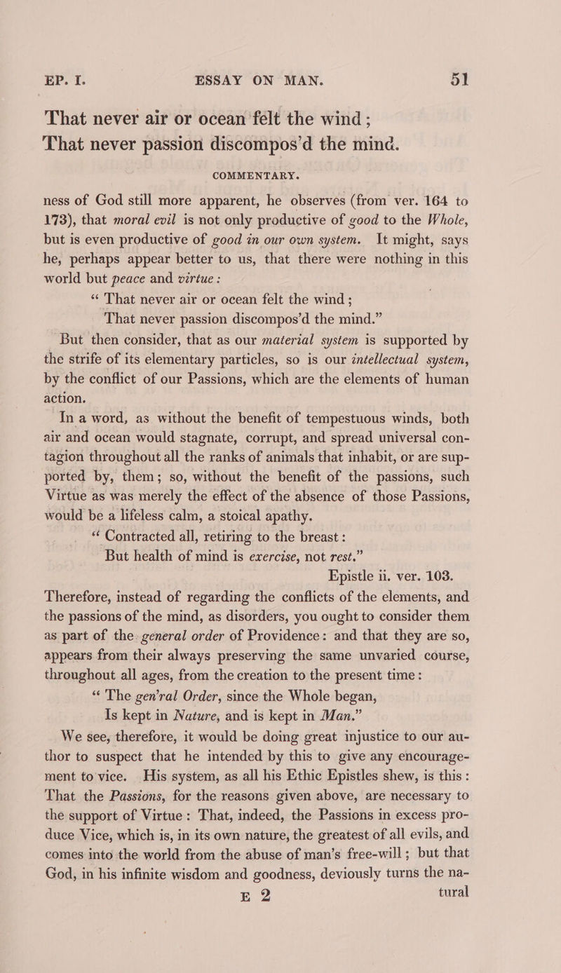 That never air or ocean felt the wind: That never passion discompos’d the mind. COMMENTARY. ness of God still more apparent, he observes (from ver. 164 to 173), that moral evil is not only productive of good to the Whole, but is even productive of good in our own system. It might, says he, perhaps appear better to us, that there were nothing in this world but peace and virtue : “‘ That never air or ocean felt the wind ; _ That never passion discompos’d the mind.” But then consider, that as our material system is supported by the strife of its elementary particles, so is our intellectual system, by the conflict of our Passions, which are the elements of human action, In a word, as without the benefit of tempestuous winds, both air and ocean would stagnate, corrupt, and spread universal con- tagion throughout all the ranks of animals that inhabit, or are sup- ported by, them; so, without the benefit of the passions, such Virtue as was merely the effect of the absence of those Passions, would be a lifeless calm, a stoical apathy. “ Contracted all, retiring to the breast : But health of mind is exercise, not rest.” Epistle 1. ver. 103. Therefore, instead of regarding the conflicts of the elements, and the passions of the mind, as disorders, you ought to consider them as part of the general order of Providence: and that they are so, appears from their always preserving the same unvaried course, throughout all ages, from the creation to the present time : “‘ The gen’ral Order, since the Whole began, Is kept in Nature, and is kept in Man.” We see, therefore, it would be doing great injustice to our au- thor to suspect that he intended by this to give any encourage- ment to'vice. His system, as all his Ethic Epistles shew, is this: That the Passions, for the reasons given above, are necessary to the support of Virtue: That, indeed, the Passions in excess pro- duce Vice, which is, in its own nature, the greatest of all evils, and comes into the world from the abuse of man’s free-will ; but that God, in his infinite wisdom and goodness, deviously turns the na- E 2 tural