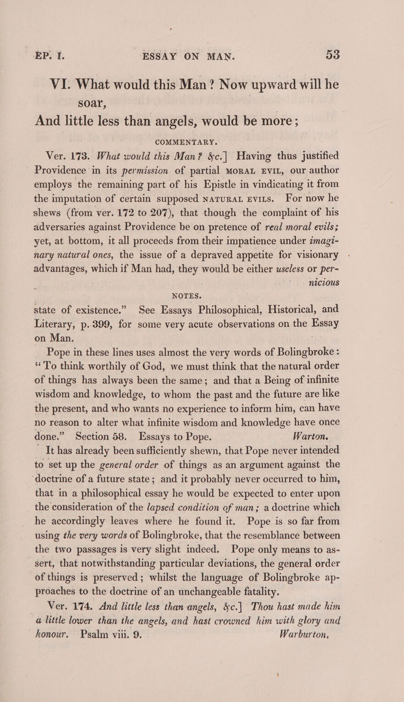 VI. What would this Man? Now upward will he soar, | And little less than angels, would be more ; COMMENTARY. Ver. 173. What would this Man? &amp;c.| Having thus justified Providence in its permission of partial MoRAL EVIL, our author employs the remaining part of his Epistle in vindicating it from the imputation of certain supposed naturat Evits. For now he shews (from ver. 172 to 207), that though the complaint of his adversaries against Providence be on pretence of real moral evils ; yet, at bottom, it all proceeds from their impatience under zmagi- nary natural ones, the issue of a depraved appetite for visionary advantages, which if Man had, they would be either useless or per- | | nicious NOTES. state of existence.” See Essays Philosophical, Historical, and Literary, p..399, for some very acute observations on the Essay on Man. | _ Pope in these lines uses almost the very words of Bolingbroke : To think worthily of God, we must think that the natural order of things has always been the same; and that a Being of infinite wisdom and knowledge, to whom the past and the future are like the present, and who wants no experience to inform him, can have no reason to alter what infinite wisdom and knowledge have once done.” Section 58. Essays to Pope. Warton. ' It has already been sufficiently shewn, that Pope never intended to set up the general order of things as an argument against the ‘doctrine of a future state; and it probably never occurred to him, that in a philosophical essay he would be expected to enter upon the consideration of the lapsed condition of man; a doctrine which he accordingly leaves where he found it. Pope is so far from using the very words of Bolingbroke, that the resemblance between the two passages is very slight indeed. Pope only means to as- sert, that notwithstanding particular deviations, the general order of things is preserved; whilst the language of Bolingbroke ap- proaches to the doctrine of an unchangeable fatality. Ver. 174. And little less than angels, &amp;c.] Thou hast made him a@ little lower than the angels, and hast crowned him with glory and honour. Psalm viii. 9. Warburton.