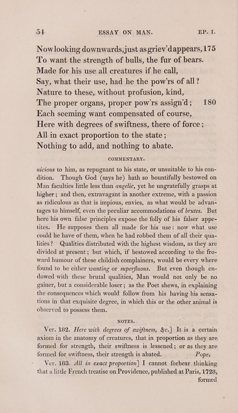 4 Nowlooking downwards, just as griev dappears, 175 To want the strength of bulls, the fur of bears. Made for his use all creatures if he call, Say, what their use, had he the pow’'rs of all? Nature to these, without profusion, kind, The proper organs, proper pow'rs assign’'d; 180 Each seeming want compensated of course, Here with degrees of swiftness, there of force ; All in exact proportion to the state ; Nothing to add, and nothing to abate. COMMENTARY. nicious to him, as repugnant to his state, or unsuitable to his con- dition. Though God (says he) hath so bountifully bestowed on Man faculties little less than angelic, yet he ungratefully grasps at higher ; and then, extravagant in another extreme, with a passion as ridiculous as that is impious, envies, as what would be advan- tages to himself, even the peculiar accommodations of brutes. But here his own false principles expose the folly of his falser appe- tites. He supposes them all made for his use: now what use could he have of them, when he had robbed them of all their qua- lities? - Qualities distributed with the highest wisdom, as they are divided at present; but which, if bestowed according to the fro- ward humour of these childish complainers, would be every where found to be either wanting or superfluous. But even though en- dowed with these brutal qualities, Man would not only be no gainer, but a considerable loser; as the Poet shews, in explaining the consequences which would follow from his having his sensa- tions in that exquisite degree, in which this or the other animal is observed to possess them. NOTES. Ver. 182. Here with degrees of swiftness, &amp;c.| It is a certain axiom in the anatomy of creatures, that in proportion as they are formed for strength, their swiftness is lessened; or as they are formed for swiftness, their strength is abated. Popes Ver. 183. All in exact proportion] I cannot forbear thinking that a little French treatise on Providence, published at Paris, 1728, formed