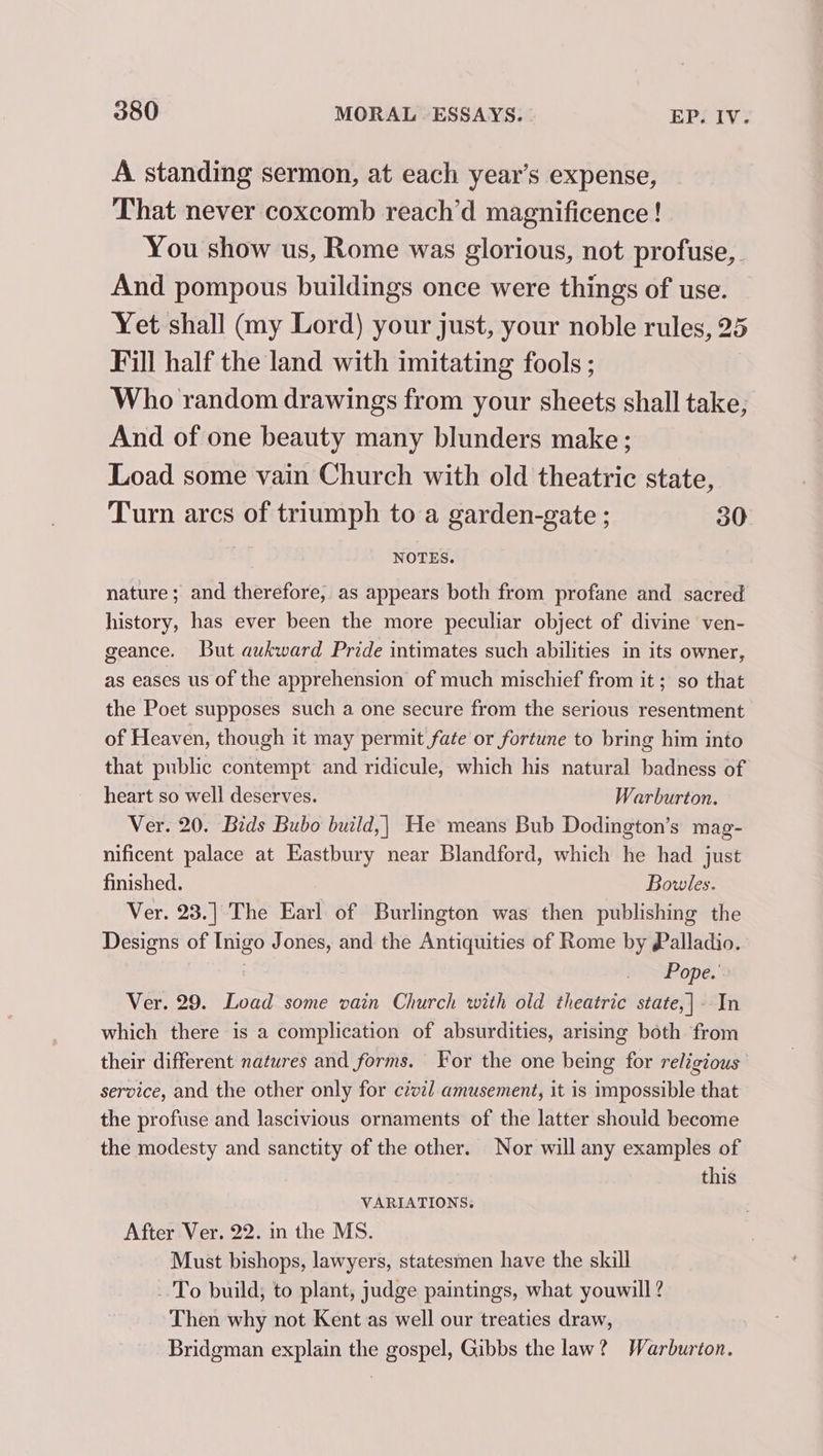 A standing sermon, at each year’s expense, That never coxcomb reach’d magnificence ! You show us, Rome was glorious, not profuse, And pompous buildings once were things of use. Yet shall (my Lord) your just, your noble rules, 25 Fill half the land with imitating fools ; Who random drawings from your sheets shall take, And of one beauty many blunders make; Load some vain Church with old theatric state, Turn arcs of triumph to a garden-gate ; 30 NOTES. nature; and therefore, as appears both from profane and sacred history, has ever been the more peculiar object of divine ven- geance. But aukward Pride intimates such abilities in its owner, as eases us of the apprehension of much mischief from it; so that the Poet supposes such a one secure from the serious resentment of Heaven, though it may permit fate or fortune to bring him into that public contempt and ridicule, which his natural badness of heart so well deserves. Warburton. Ver. 20. Bids Bubo build,| He means Bub Dodington’s mag- nificent palace at Eastbury near Blandford, which he had just finished. Bowles. Ver. 23.] The Earl of Burlington was then publishing the Designs of Inigo Jones, and the Antiquities of Rome by Palladio. Pope.’ Ver. 29. Load some vain Church with old theatric state,|- In which there is a complication of absurdities, arising both from their different natures and forms. For the one being for religious service, and the other only for czvil amusement, it is impossible that the profuse and lascivious ornaments of the latter should become the modesty and sanctity of the other. Nor will any examples of this VARIATIONS. After Ver. 22. in the MS. Must bishops, lawyers, statesmen have the skill To build; to plant, judge paintings, what youwill ? Then why not Kent as well our treaties draw, Bridgman explain the gospel, Gibbs the law? Warburton.