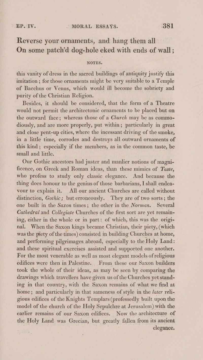 Reverse your ornaments, and hang them all On some patch’d dog-hole eked with ends of wall ; NOTES. this vanity of dress in the sacred buildings of antiquity justify this imitation ; for those ornaments might be very suitable to a Temple of Bacchus or Venus, which would ill become the sobriety and purity of the Christian Religion. Besides, it should be considered, that the form of a Theatre would not permit the architectonic ornaments to be placed but on the outward face; whereas those of a Church may be as commo- diously, and are more properly, put within; particularly in great and close pent-up cities, where the incessant driving of the smoke, in a little time, corrodes and destroys all. outward ornaments of this kind; especially if the members, as in the common taste, be small and little. Our Gothic ancestors had juster and manlier notions of magni- ficence, on Greek and Roman ideas, than these mimics of Taste, who profess to study only classic elegance. And because the thing does honour to the genius of those barbarians, I shall endea- vour to explain it. All our ancient Churches are called without distinction, Gothic; but erroneously. They are of two sorts; the one built in the Saxon times; the other in the Norman. | Several Cathedral and Collegiate Churches of the first sort are yet remain- ing, either in the whole or in part: of which, this was the origi- nal. When the Saxon kings became Christian, their piety, (which was the piety of the times) consisted in building Churches at home, and performing pilgrimages abroad, especially to the Holy Land: and these spiritual exercises assisted and supported one another. For the most venerable as well as most elegant models of religious edifices were then in Palestine. From these our Saxon builders took the whole of their ideas, as may be seen by comparing the drawings which travellers have given us of the Churches yet stand- ing m that country, with the Saxon remains of what we find at home ; and particularly in that sameness of style in the /acer reli- gious edifices of the Knights Templars (professedly built upon the model of the church of the Holy Sepulchre at Jerusalem) with the earlier remains of our Saxon edifices. Now the architecture of the Holy Land. was Grecian, but greatly fallen from its ancient elegance.