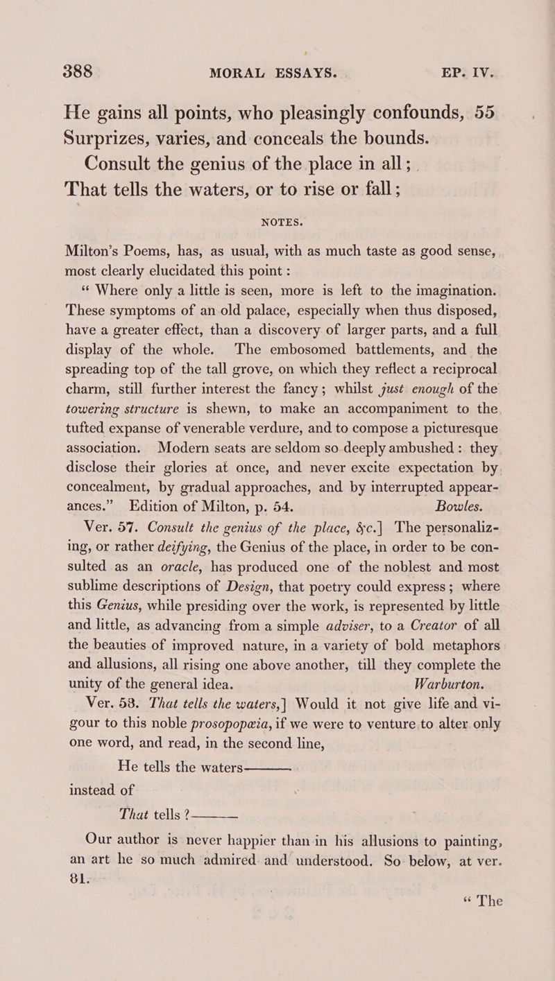 He gains all points, who pleasingly confounds, 55 Surprizes, varies, and conceals the bounds. Consult the genius of the place in all; That tells the waters, or to rise or fall; NOTES. Milton’s Poems, has, as usual, with as much taste as good sense, most clearly elucidated this point : *¢ Where only a little is seen, more is left to the imagination. These symptoms of an old palace, especially when thus disposed, have a greater effect, than a discovery of larger parts, and a full display of the whole. The embosomed battlements, and the spreading top of the tall grove, on which they reflect a reciprocal charm, still further interest the fancy; whilst just enough of the towering structure is shewn, to make an accompaniment to the tufted expanse of venerable verdure, and to compose a picturesque association. Modern seats are seldom so deeply ambushed : they disclose their glories at once, and never excite expectation by concealment, by gradual approaches, and by interrupted appear- ances.” Edition of Milton, p. 54. Bowles. Ver. 57. Consult the genius of the place, &amp;c.| The personaliz- ing, or rather deifying, the Genius of the place, in order to be con- sulted as an oracle, has produced one of the noblest and most sublime descriptions of Design, that poetry could express ; where this Genius, while presiding over the work, is represented by little and little, as advancing from a simple adviser, to a Creator of all the beauties of improved nature, in a variety of bold metaphors and allusions, all rising one above another, till they complete the unity of the general idea. Warburton. Ver. 53. That tells the waters,] Would it not give life and vi- gour to this noble prosopopa@ia, if we were to venture to alter only one word, and read, in the second line, He tells the waters instead of That tells ? Our author is never happier than in his allusions to painting, an art he so much admired and understood. So: below, at ver. BL. “ The