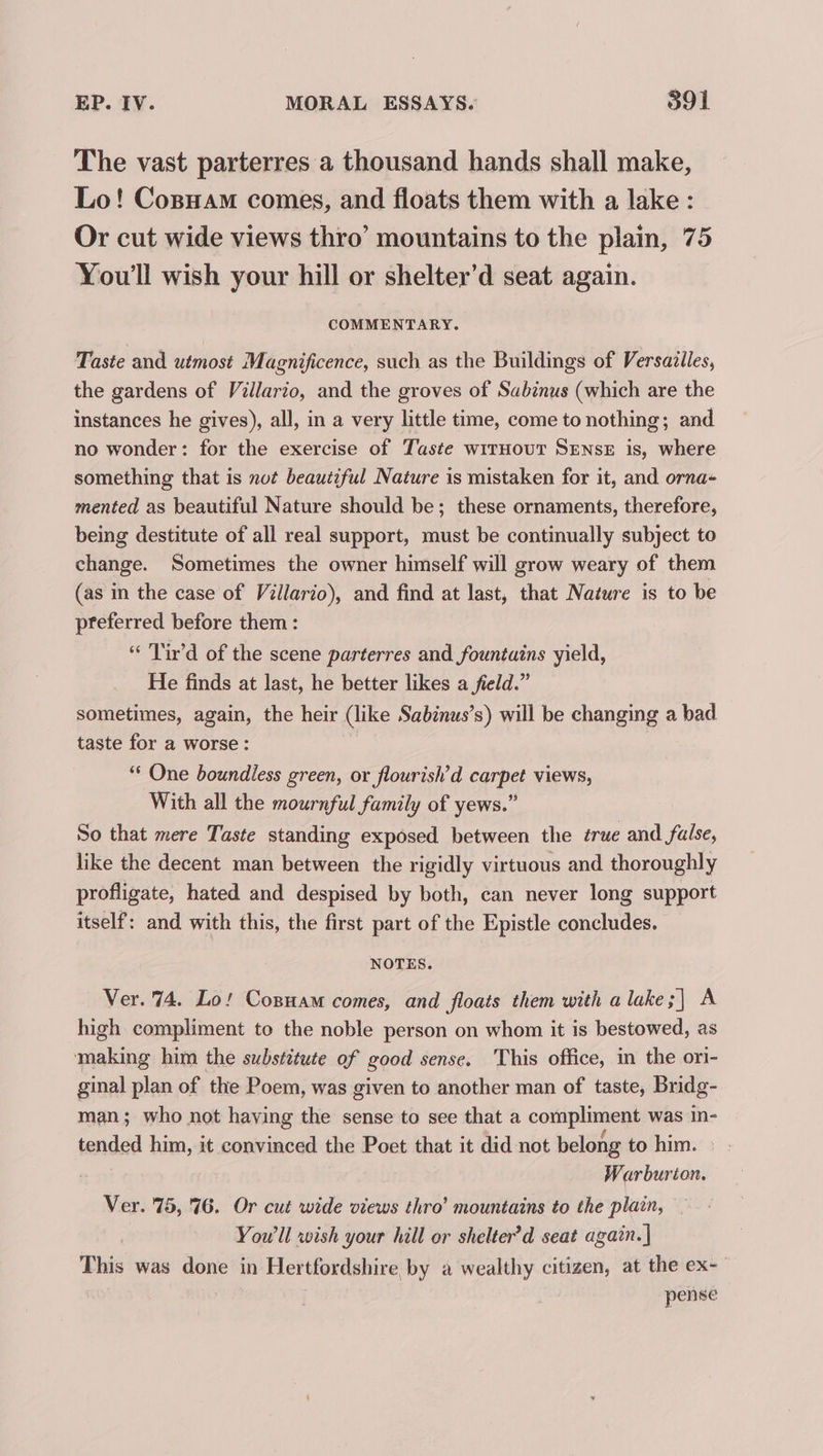 The vast parterres a thousand hands shall make, Lo! Cosyam comes, and floats them with a lake: Or cut wide views thro’ mountains to the plain, 75 You'll wish your hill or shelter’d seat again. COMMENTARY. Taste and utmost Magnificence, such as the Buildings of Versailles, the gardens of Villario, and the groves of Sabinus (which are the instances he gives), all, in a very little time, come to nothing; and no wonder: for the exercise of Taste wrrHoutT SENSE is, where something that is not beautiful Nature is mistaken for it, and orna- mented as beautiful Nature should be; these ornaments, therefore, being destitute of all real support, must be continually subject to change. Sometimes the owner himself will grow weary of them (as in the case of Villario), and find at last, that Nature is to be preferred before them : “ 'Tir’d of the scene parterres and fountains yield, He finds at last, he better likes a field.” sometimes, again, the heir (like Sabinus’s) will be changing a bad taste for a worse : “‘ One boundless green, or flourish’d carpet views, With all the mournful family of yews.” So that mere Taste standing exposed between the true and false, like the decent man between the rigidly virtuous and thoroughly profligate, hated and despised by both, can never long support itself: and with this, the first part of the Epistle concludes. NOTES. Ver. 74. Lo! Cosuam comes, and floats them with a lake 7 A high compliment to the noble person on whom it is bestowed, as making him the substitute of good sense. This office, in the ori- ginal plan of the Poem, was given to another man of taste, Bridg- man; who not having the sense to see that a compliment was in- tended him, it convinced the Poet that it did not belong to him. Warburton. Ver. 75, 76. Or cut wide views thro’ mountains to the plain, ~ Yow ll wish your hill or shelter’d seat again.| This was done in Hertfordshire by a wealthy citizen, at the ex- | pense