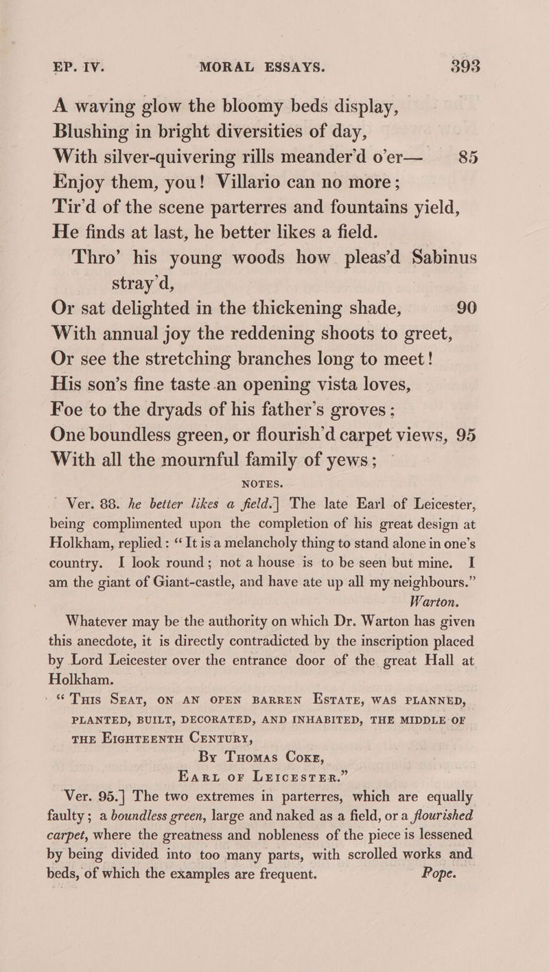 A waving glow the bloomy beds display, Blushing in bright diversities of day, With silver-quivering rills meander’d oer— 85 Enjoy them, you! Villario can no more ; Tir’d of the scene parterres and fountains yield, He finds at last, he better likes a field. Thro’ his young woods how pleas’d Sabinus stray d, Or sat delighted in the thickening shade, 90 With annual joy the reddening shoots to greet, Or see the stretching branches long to meet! His son’s fine taste .an opening vista loves, Foe to the dryads of his father’s groves ; One boundless green, or flourish’d carpet views, 95 With all the mournful family of yews ; NOTES. — Ver. 88. he better likes a field.| The late Earl of Leicester, being complimented upon the completion of his great design at Holkham, replied : ‘“ It is a melancholy thing to stand alone in one’s country. I look round; not a house is to be seen but mine. I am the giant of Giant-castle, and have ate up all my neighbours.” Warton. Whatever may be the authority on which Dr. Warton has given this anecdote, it is directly contradicted. by the inscription placed by Lord Leicester over the entrance door of the. great Hall at Holkham. ' © Tris SEAT, ON AN OPEN BARREN Estate, WAS PLANNED, PLANTED, BUILT, DECORATED, AND INHABITED, THE MIDDLE OF THE EIGHTEENTH CENTURY, By Tuomas Coxg, Ear or Leicester.” Ver. 95.] The two extremes in parterres, which are equally faulty ; a boundless green, large and naked as a field, or a flourished carpet, where the greatness and nobleness of the piece is lessened by being divided into too many parts, with scrolled works and beds, of which the examples are frequent. ‘Pope.