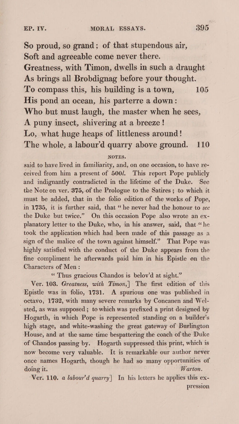 So proud, so grand; of that stupendous air, Soft and agreeable come never there. Greatness, with Timon, dwells in such a draught As brings all Brobdignag before your thought. To compass this, his building is a town, 105 His pond an ocean, his parterre a down: Who but must laugh, the master when he sees, A puny insect, shivering at a breeze! Lo, what huge heaps of littleness around! The whole, a labour’d quarry above ground. 110 NOTES. said to have lived in familiarity, and, on one occasion, to have re- ceived from him a present of 500/. This report Pope publicly and indignantly contradicted in the lifetime of the Duke. See the Note on ver. 375, of the Prologue to the Satires ; to which it must be added, that in the folio edition of the works of Pope, in 1735, it is further said, that “he never had the honour to see the Duke but twice.” On this occasion Pope also wrote an ex- planatory letter to the Duke, who, in his answer, said, that “he took the application which had been made of this passage as a sign of the malice of the town against himself.” That Pope was highly satisfied with the conduct of the Duke appears from the fine compliment he afterwards paid him in his Epistle on the Characters of Men : “ Thus gracious Chandos is belov’d at sight.” Ver. 103. Greatness, with Timon,| The first edition of this Epistle was in folio, 1731. A spurious one was published in octavo, 1732, with many severe remarks by Concanen and Wel- sted, as was supposed ; to which was prefixed a print designed by Hogarth, in which Pope is represented standing on a builder’s high stage, and white-washing the great gateway of Burlington House, and at the same time bespattering the coach of the Duke of Chandos passing by. Hogarth suppressed this print, which is now become very valuable. It is remarkable our author never orice names Hogarth, though he had so many opportunities of doing it. Warton. “Ver. 110. @ labour’d quarry| In his letters he applies this ex- pression