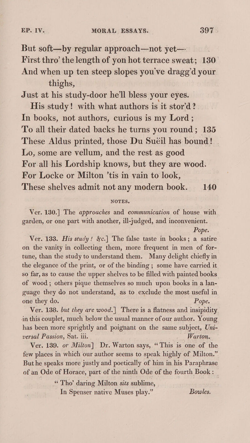 But soft—by regular approach—not yet— First thro’ the length of yon hot terrace sweat; 130 And when up ten steep slopes you've drage’d your thighs, Just at his study-door he'll bless your eyes. His study! with what authors is it stor’d ?. In books, not authors, curious is my Lord ; To all their dated backs he turns you round; 135 These Aldus printed, those Du Sueéil has bound! . Lo, some are vellum, and the rest as good For all his Lordship knows, but they are wood. For Locke or Milton ’tis in vain to look, These shelves admit not any modern book. 140 NOTES. Ver. 130.] The approaches and communication of house with garden, or one part with another, ill-judged, and inconvenient. Pope. Ver. 133. His study! &amp;c.| The false taste in books; a satire on the vanity in collecting them, more frequent in men of for- tune, than the study to understand them. Many delight chiefly in the elegance of the print, or of the binding ; some have carried it so far, as to cause the upper shelves to be filled with painted books of wood; others pique themselves so much upon books m a lan- guage they do not understand, as to exclude the most useful in one they do. Pope. Ver. 138. but they are wood.| There is a flatness and insipidity in this couplet, much below the usual manner of our author. Young has been more sprightly and poignant on the same subject, Uni- versal Passion, Sat. iii. Warton. Ver, 139. or Milton] Dr. Warton says, “This is one of the few places in which our author seems to speak highly of Milton.” But he speaks more justly and poetically of him in his Paraphrase of an Ode of Horace, part of the ninth Ode of the fourth Book: “ Tho’ daring Milton sits sublime, - Tn Spenser native Muses play.” Bowles.