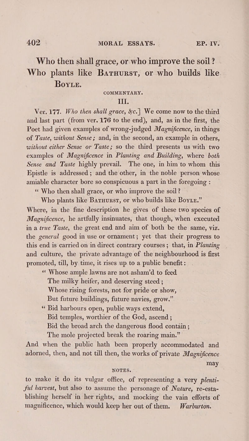 Who then shall grace, or who improve the soil? . Who plants like Baruurst, or who builds like. Boye. COMMENTARY. Ill. Ver. 177. Who then shall grace, &amp;c.| We come now to the third and last part (from ver. 176 to the end), and, as in the first, the Poet had given examples of wrong-judged Magnificence, in things of Taste, without Sense ; and, mn the second, an example in others, without either Sense or Taste; so the third presents us with two examples of Magnificence in Planting and Building, where both Sense and Taste highly prevail. The one, in him to whom this Epistle is addressed ; and the other, in the noble person whose amiable character bore so conspicuous a part in the foregoing : “© Who then shall grace, or who improve the soil ? Who plants like Baruurst, or who builds like Boye.” Where, in the fine description he gives of these two species of Magnificence, he artfully insmuates, that though, when executed in a true Taste, the great end and aim of both be the same, viz. the general good in use or ornament; yet that their progress to this end is carried on in direct contrary courses; that, in Planting and culture, the private advantage of the neighbourhood is first promoted, till, by time, it rises up to a public benefit: *¢ Whose ample lawns are not asham’d to feed The milky heifer, and deserving steed ; Whose rising forests, not for pride or show, But future buildings, future navies, grow.” *‘ Bid harbours open, public ways extend, Bid temples, worthier of the God, ascend ; Bid the broad arch the dangerous flood contain ; The mole projected break the roaring main.” And when the public hath been properly accommodated and adorned, then, and not till then, the works of private Magnificence may NOTES. to make it do its vulgar office, of representing a very plenti- ful harvest, but also to assume the personage of Nature, re-esta- blishing herself in her rights, and mocking the vain efforts of magnificence, which would keep her out of them. Warburton.