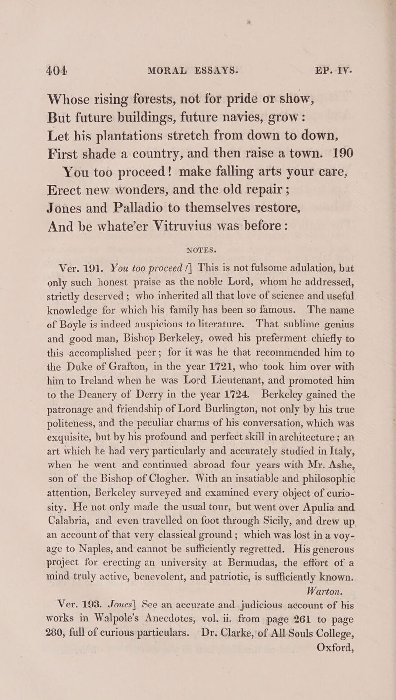Whose rising forests, not for pride or show, But future buildings, future navies, grow : Let his plantations stretch from down to down, First shade a country, and then raise a town. 190 You too proceed! make falling arts your care, Erect new wonders, and the old repair ; Jones and Palladio to themselves restore, And be whate’er Vitruvius was before : NOTES. Ver. 191. You too proceed !| This is not fulsome adulation, but only such honest praise as the noble Lord, whom he addressed, strictly deserved ; who inherited all that love of science and useful knowledge for which his family has been so famous. The name of Boyle is indeed auspicious to literature. That sublime genius and good man, Bishop Berkeley, owed his preferment chiefly to this accomplished peer; for it was he that recommended him to the Duke of Grafton, in the year 1721, who took him over with - him to Ireland when he was Lord Lieutenant, and promoted him to the Deanery of Derry in the year 1724. Berkeley gained the patronage and friendship of Lord Burlington, not only by his true politeness, and the peculiar charms of his conversation, which was exquisite, but by his profound and perfect skill in architecture ; an art which he had very particularly and accurately studied in Italy, when he went and continued abroad four years with Mr. Ashe, son of the Bishop of Clogher. With an insatiable and philosophic attention, Berkeley surveyed and examined every object of curio- sity. He not only made the usual tour, but went over Apulia and Calabria, and even travelled on foot through Sicily, and drew up an account of that very classical ground ; which was lost in a voy- age to Naples, and cannot be sufficiently regretted. His generous project for erecting an university at Bermudas, the effort of a mind truly active, benevolent, and patriotic, is sufficiently known. Warton. Ver. 193. Jones] See an accurate and judicious account of his works in Walpole’s Anecdotes, vol. ii. from page 261 to page 280, full of curious particulars. Dr. Clarke, of All Souls College, Oxford,