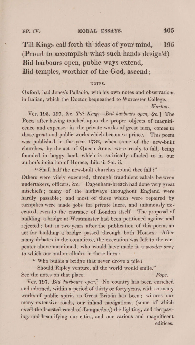 Till Kings call forth th’ ideas of your mind, 195 (Proud to accomplish what such hands design’d) Bid harbours open, public ways extend, Bid temples, worthier of the God, ascend ; NOTES. Oxford, had Jones’s Palladio, with his own notes and observations in Italian, which the Doctor bequeathed to Worcester College. | Warton. Ver. 195, 197, &amp;c. Till Kings—Bid harbours open, &amp;c.] The Poet; after having touched upon the proper objects of magnifi- cence and expense, in the private works of great men, comes to those great and public works which become a prince. This poem was published in the year 1732, when some of the new-built churches, by the act of Queen Anne, were ready to fall, being founded in boggy land, which is satirically alluded to in our author’s imitation of Horace, Lib. ii. Sat. ii. “ Shall half the new-built churches round thee fall ?” Others were vilely executed, through fraudulent cabals between undertakers, officers, &amp;c. Dagenham-breach had done very great mischiefs ; many of the highways throughout England were hardly passable; and most of those which were repaired by turnpikes were made jobs for private lucre, and infamously ex- ecuted, even to the entrance of London itself. The proposal of building a bridge at Westminster had been petitioned against and rejected ; but in two years after the publication of this poem, an act for building a bridge passed through both Houses. After -many debates in the committee, the execution was left to the car- penter above mentioned, who would have made it a wooden one; to which our author alludes in these lines : | «‘ Who builds a bridge that never drove a pile? Should Ripley venture, all the world would smile.” See the notes on that place. Pope. Ver. 197. Bid harbours open,| No country has been enriched and adorned, within a period of thirty or forty years, with so many works of public spirit, as Great Britain has been; witness our many extensive roads, our inland navigations, (some of which excel the boasted canal of Languedoc,) the lighting, and the pav-_ ing, and beautifying our cities, and our various and magnificent edifices.