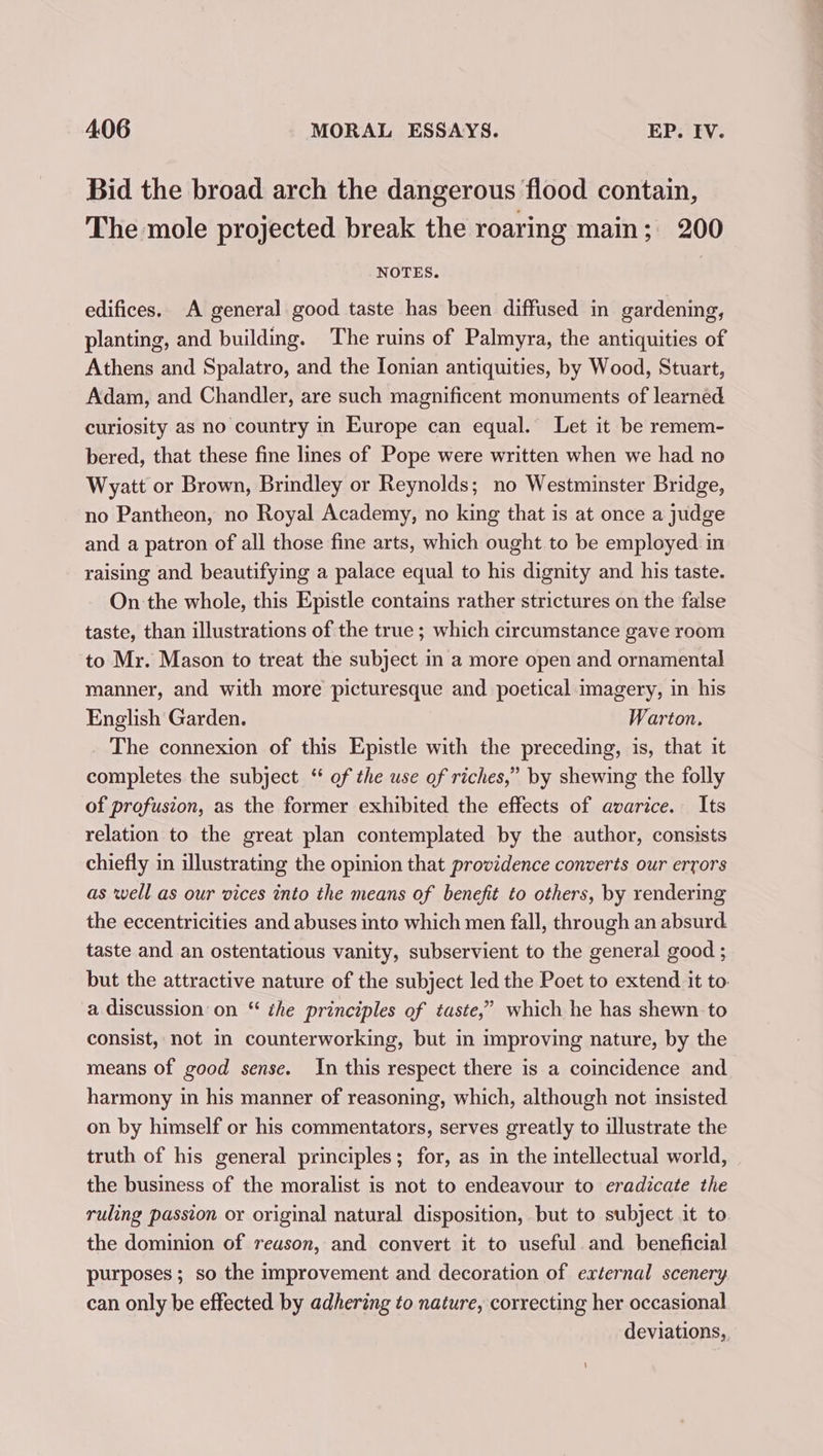 Bid the broad arch the dangerous flood contain, The mole projected break the roaring main; 200 NOTES. edifices. A general good taste has been diffused in gardening, planting, and building. The ruins of Palmyra, the antiquities of Athens and Spalatro, and the Ionian antiquities, by Wood, Stuart, Adam, and Chandler, are such magnificent monuments of learned curiosity as no country in Europe can equal. Let it be remem- bered, that these fine lines of Pope were written when we had no Wyatt or Brown, Brindley or Reynolds; no Westminster Bridge, no Pantheon, no Royal Academy, no king that is at once a judge and a patron of all those fine arts, which ought to be employed. in raising and beautifying a palace equal to his dignity and his taste. On the whole, this Epistle contains rather strictures on the false taste, than illustrations of the true ; which circumstance gave room to Mr. Mason to treat the subject in a more open and ornamental manner, and with more picturesque and poetical imagery, in his English Garden. Warton. The connexion of this Epistle with the preceding, is, that it completes the subject “ of the use of riches,” by shewing the folly of profusion, as the former exhibited the effects of avarice. Its relation to the great plan contemplated by the author, consists chiefly in illustrating the opinion that providence converts our errors as well as our vices into the means of benefit to others, by rendermg the eccentricities and abuses into which men fall, through an absurd taste and an ostentatious vanity, subservient to the general good ; but the attractive nature of the subject led the Poet to extend it to. a discussion on “ the principles of taste,” which he has shewn to consist, not in counterworking, but in improving nature, by the means of good sense. In this respect there is a coincidence and harmony in his manner of reasoning, which, although not insisted on by himself or his commentators, serves greatly to illustrate the truth of his general principles; for, as in the intellectual world, the business of the moralist is not to endeavour to eradicate the ruling passion or original natural disposition, but to subject it to the dominion of reason, and convert it to useful. and. beneficial purposes; so the improvement and decoration of external scenery can only be effected by adhering to nature, correcting her occasional deviations,