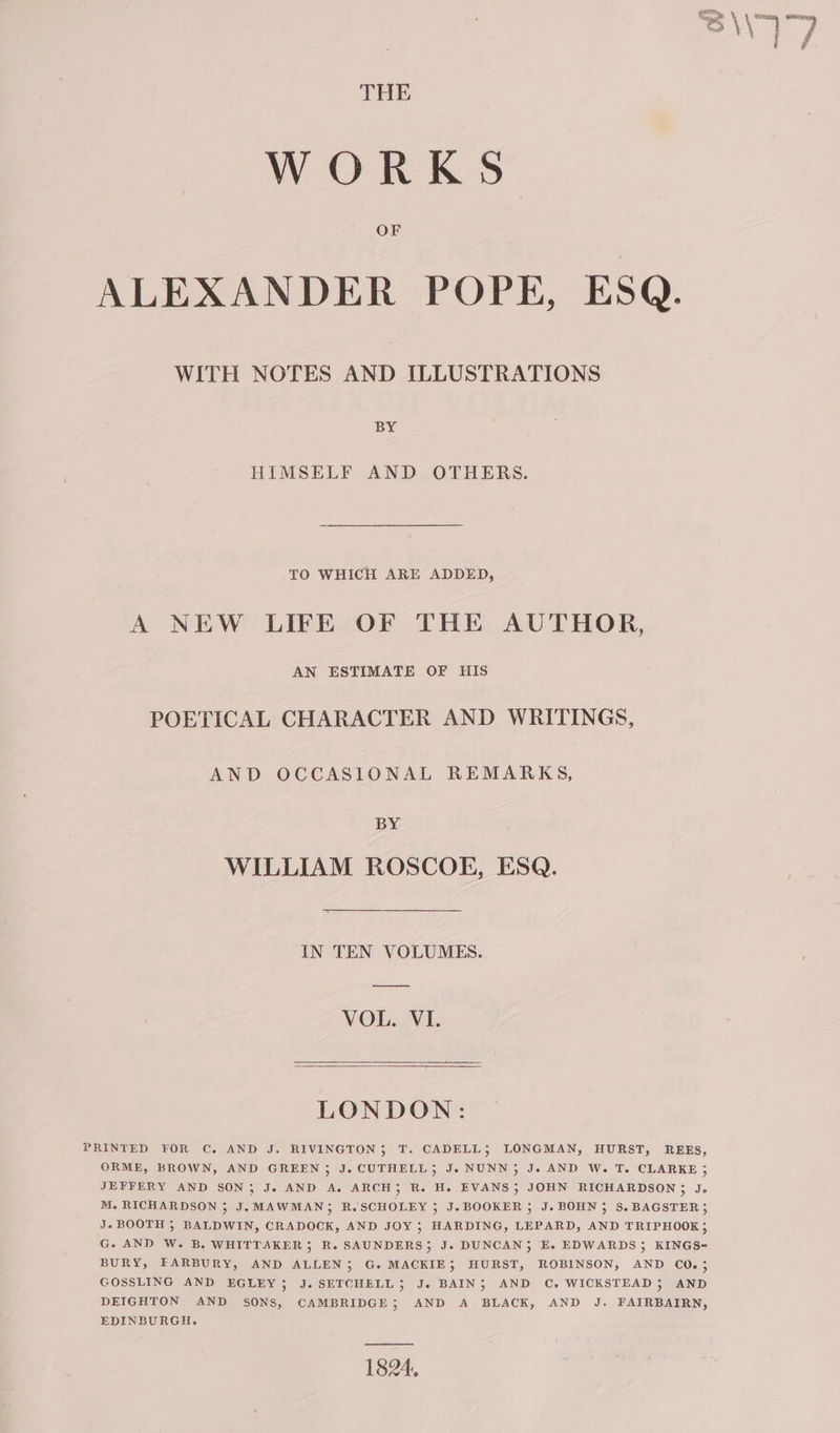 WORKS OF ALEXANDER POPE, ESQ. WITH NOTES AND ILLUSTRATIONS BY HIMSELF AND OTHERS. TO WHICH ARE ADDED, A NEW LIFE OF THE AUTHOR, AN ESTIMATE OF HIS POETICAL CHARACTER AND WRITINGS, AND OCCASIONAL REMARKS, BY WILLIAM ROSCOE, ESQ. IN TEN VOLUMES. VOL. VI. LONDON: PRINTED FOR C. AND J. RIVINGTON; T. CADELL; LONGMAN, HURST, REES, ORME, BROWN, AND GREEN ; J. CUTHELL; J. NUNN; J. AND W. T. CLARKE ; JEFFERY AND SON; J. AND A. ARCH; R. He. EVANS; JOHN RICHARDSON 3 J. M. RICHARDSON 3 J. MAWMAN; R.SCHOLEY 5 J.BOOKER ; J. BOHN; S.BAGSTER, Je BOOTH 5 BALDWIN, CRADOCK, AND JOY 5; HARDING, LEPARD, AND TRIPHOOK; G. AND W. B. WHITTAKER; R. SAUNDERS; J. DUNCAN, E. EDWARDS , KINGS-~ BURY, FARBURY, AND ALLEN 5; G. MACKIE, HURST, ROBINSON, AND CO. 5 GOSSLING AND EGLEY; J. SETCHELL 5 Je. BAIN; AND C. WICKSTEAD ; AND DEIGHTON AND SONs, CAMBRIDGE; AND A BLACK, AND J. FAIRBAIRN, EDINBURGH. 1824,