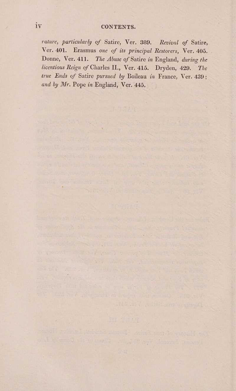 rature, particularly of Satire, Ver. 389. Revival of Satire, Ver. 401. Erasmus one of its principal Restorers, Ver. 405. . Donne, Ver. 411. The Abuse of Satire in England, during the licentious Reign of Charles II., Ver. 415. Dryden, 429. The true Ends of Satire pursued by Boileau in France, Ver. 439; and by Mr. Pope in England, Ver. 445.