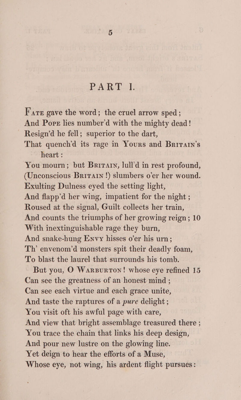 Cr BaAdel Al: Fate gave the word; the cruel arrow sped; And Pore lies number’d with the mighty dead! ~ Resign’d he fell; superior to the dart, That quench’d its rage in Yours and Brirarn’s | heart : You mourn; but Brirary, lull’d in rest profound, (Unconscious Britatn !) slumbers o’er her wound. Exulting Dulness eyed the setting light, And flapp’d her wing, impatient for the night ; Roused at the signal, Guilt collects her train, And counts the triumphs of her growing reign; 10 With inextinguishable rage they burn, And snake-hung Envy hisses o’er his urn; Th’ envenom’d monsters spit their deadly foam, To blast the laurel that surrounds his tomb. But you, O Warsurron! whose eye refined 15 Can see the greatness of an honest mind ; Can see each virtue and each grace unite, And taste the raptures of a pure delight ; You visit oft his awful page with care, And view that bright assemblage treasured there ; You trace the chain that links his deep design, And pour new lustre on the glowing line. Yet deign to hear the efforts of a Muse, Whose eye, not wing, his ardent flight pursues: