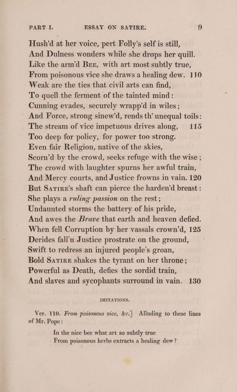 Hush’d at her voice, pert Folly’s self is still, - And Dulness wonders while she drops her quill. Like the arm’d Ber, with art most subtly true, From poisonous vice she draws a healing dew. 110 Weak. are the ties that civil arts can find, To quell the ferment of the tainted mind: Cunning evades, securely wrapp’d in wiles; And Force, strong sinew’d, rends th’ unequal toils: _ The stream of vice impetuous drives along, 115 Too deep for policy, for power too strong. Even fair Religion, native of the skies, Scorn’d by the crowd, seeks refuge with the wise ; The crowd with laughter spurns her awful train, And Mercy courts, and Justice frowns in vain. 120 But Sartre’s shaft can pierce the harden’d breast : She plays a ruling passion on the rest ; Undaunted storms the battery of his pride, And awes the Brave that earth and heaven defied. When fell Corruption by her vassals crown’d, 125 Derides fall’n Justice prostrate on the ground, Swift to redress an injured people’s groan, Bold Satire shakes the tyrant on her throne; Powerful as Death, defies the sordid train, And slaves and sycophants surround in vain. 130 IMITATIONS. Ver. 110. From poisonous vice, &amp;c.| Aliuding to these lines of Mr. Pope: In the nice bee what art so subtly true From poisonous herbs extracts a healing dew ?