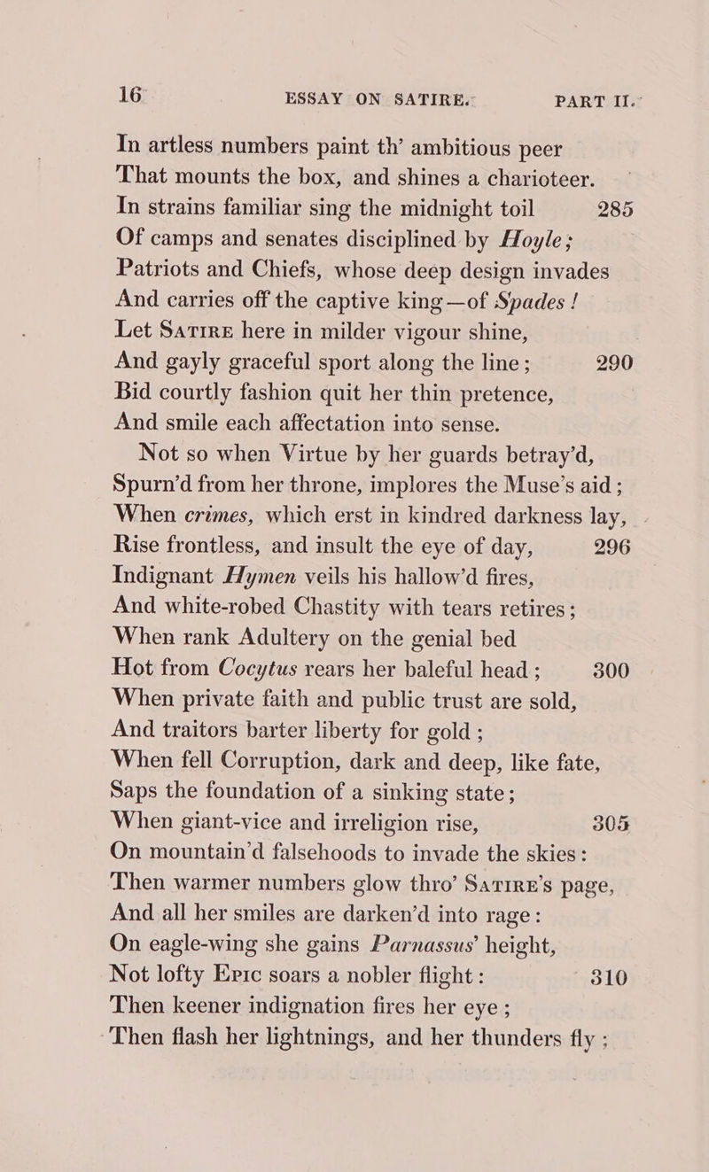 In artless numbers paint th’ ambitious peer That mounts the box, and shines a charioteer. In strains familiar sing the midnight toil 285 Of camps and senates disciplined by Hoyle; Patriots and Chiefs, whose deep design invades And carries off the captive king —of Spades ! Let Sarrre here in milder vigour shine, | And gayly graceful sport along the line ; 290 Bid courtly fashion quit her thin pretence, | And smile each affectation into sense. Not so when Virtue by her guards betray’d, Spurn’d from her throne, implores the Muse’s aid ; When crimes, which erst in kindred darkness lay, | Rise frontless, and insult the eye of day, 296 Indignant Hymen veils his hallow’d fires, And white-robed Chastity with tears retires; When rank Adultery on the genial bed Hot from Cocytus rears her baleful head ; 300 When private faith and public trust are sold, And traitors barter liberty for gold ; When fell Corruption, dark and deep, like fate, Saps the foundation of a sinking state; When giant-vice and irreligion rise, 305 On mountain’d falsehoods to invade the skies : Then warmer numbers glow thro’ Sarrre’s page, And all her smiles are darken’d into rage: On eagle-wing she gains Parnassus’ height, Not lofty Epic soars a nobler flight : 310 Then keener indignation fires her eye ; Then flash her lightnings, and her thunders fly ;