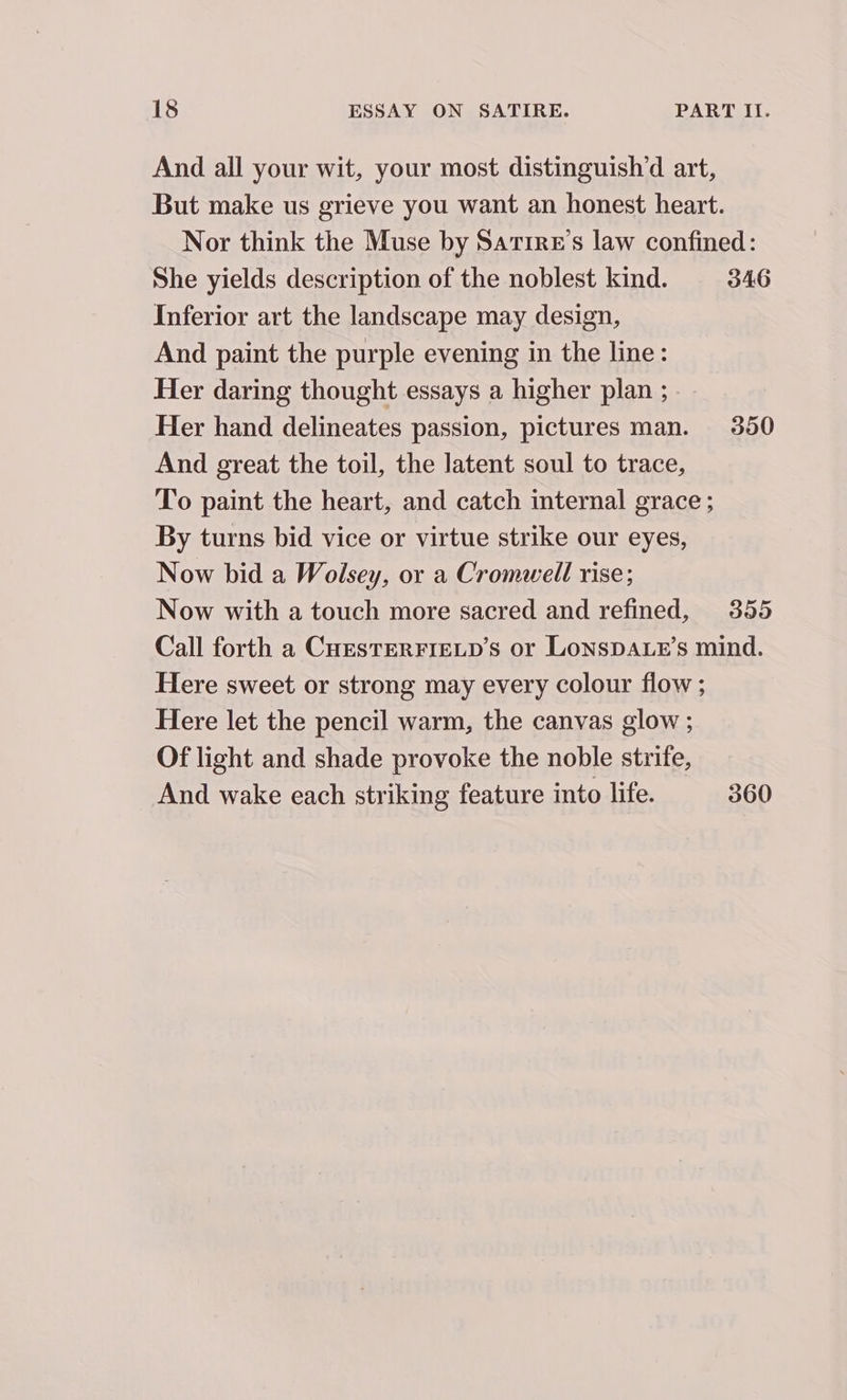 And all your wit, your most distinguish’d art, But make us grieve you want an honest heart. Nor think the Muse by Sarire’s law confined: She yields description of the noblest kind. 346 Inferior art the landscape may design, And paint the purple evening in the line: Her daring thought essays a higher plan ; .~ Her hand delineates passion, pictures man. 350 And great the toil, the latent soul to trace, To paint the heart, and catch internal grace ; By turns bid vice or virtue strike our eyes, Now bid a Wolsey, or a Cromwell rise; Now with a touch more sacred and refined, 355 Call forth a CHESTERFIELD’S or LonspDALE’s mind. Here sweet or strong may every colour flow ; Here let the pencil warm, the canvas glow ; Of light and shade provoke the noble strife, And wake each striking feature into life. 360
