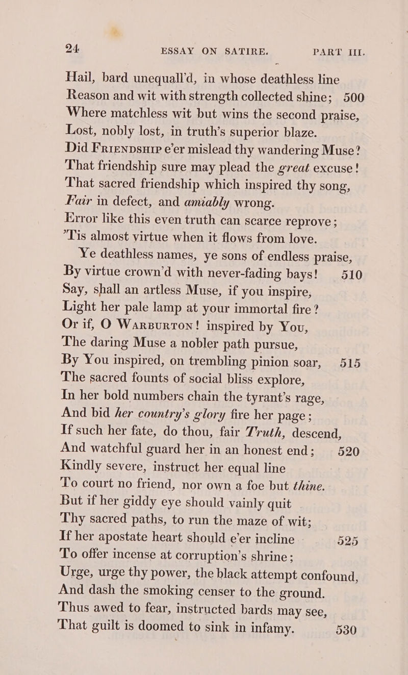 Hail, bard unequall’d, in whose deathless line Reason and wit with strength collected shine; 500 Where matchless wit but wins the second praise, Lost, nobly lost, in truth’s superior blaze. Did Frrenpsure e’er mislead thy wandering Muse? That friendship sure may plead the great excuse! That sacred friendship which inspired thy song, Fair in defect, and amiably wrong. Error like this even truth can scarce reprove ; ‘Tis almost virtue when it flows from love. Ye deathless names, ye sons of endless praise, By virtue crown’d with never-fading bays! 510 Say, shall an artless Muse, if you inspire, Light her pale lamp at your immortal fire ? Or if, O Warsurron! inspired by You, The daring Muse a nobler path pursue, By You inspired, on trembling pinion soar, 515 The sacred founts of social bliss explore, In her bold numbers chain the tyrant’s rage, And bid her country’s glory fire her page ; If such her fate, do thou, fair Truth, descend, And watchful guard her in an honest end: 520 Kindly severe, instruct her equal line To court no friend, nor own a foe but thine. But if her giddy eye should vainly quit Thy sacred paths, to run the maze of wit: If her apostate heart should e’er incline 525 To offer incense at corruption’s shrine; Urge, urge thy power, the black attempt confound, And dash the smoking censer to the ground. Thus awed to fear, instructed bards may see, That guilt is doomed to sink in infamy. 530