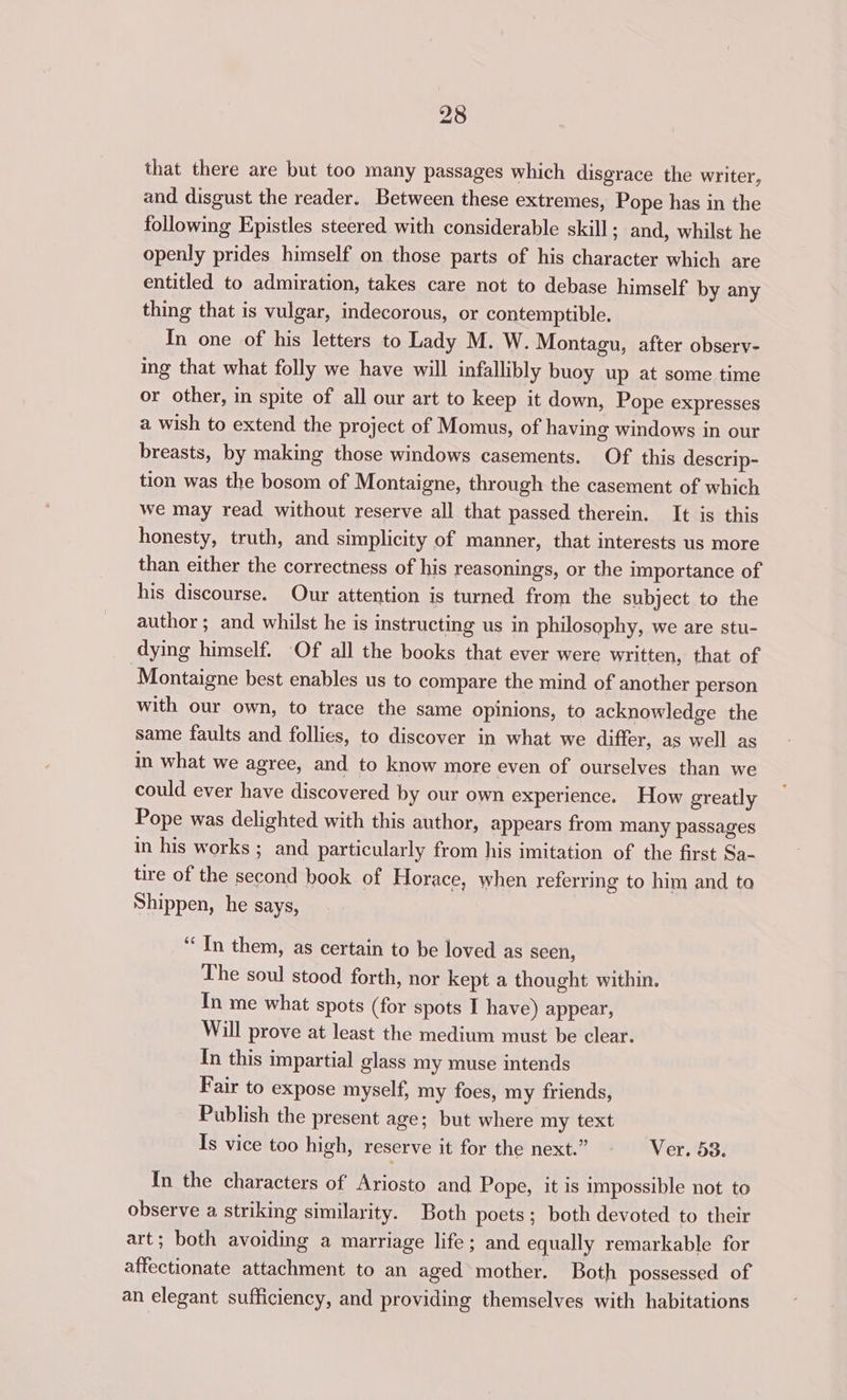 that there are but too many passages which disgrace the writer, and disgust the reader. Between these extremes, Pope has in the following Epistles steered with considerable skill ; and, whilst he openly prides himself on those parts of his character which are entitled to admiration, takes care not to debase himself by any thing that is vulgar, indecorous, or contemptible. In one of his letters to Lady M. W. Montagu, after observ- ing that what folly we have will infallibly buoy up at some time or other, in spite of all our art to keep it down, Pope expresses a wish to extend the project of Momus, of having windows in our breasts, by making those windows casements. Of this descrip- tion was the bosom of Montaigne, through the casement of which we may read without reserve all that passed therein. It is this honesty, truth, and simplicity of manner, that interests us more than either the correctness of his reasonings, or the importance of his discourse. Our attention is turned from the subject to the author ; and whilst he is instructing us in philosophy, we are stu- dying himself. Of all the books that ever were written, that of Montaigne best enables us to compare the mind of another person with our own, to trace the same opinions, to acknowledge the same faults and follies, to discover in what we differ, as well as in what we agree, and to know more even of ourselves than we could ever have discovered by our own experience. How greatly Pope was delighted with this author, appears from many passages in his works; and particularly from his imitation of the first Sa- tire of the second book of Horace, when referring to him and ta Shippen, he says, ‘In them, as certain to be loved as seen, The soul stood forth, nor kept a thought within. In me what spots (for spots I have) appear, Will prove at least the medium must be clear. In this impartial glass my muse intends Fair to expose myself, my foes, my friends, Publish the present age; but where my text Is vice too high, reserve it for the next.” © ~—- Ver. 58. In the characters of Ariosto and Pope, it is impossible not to observe a striking similarity. Both poets; both devoted to their art; both avoiding a marriage life; and equally remarkable for affectionate attachment to an aged’ mother. Both possessed of an elegant sufficiency, and providing themselves with habitations