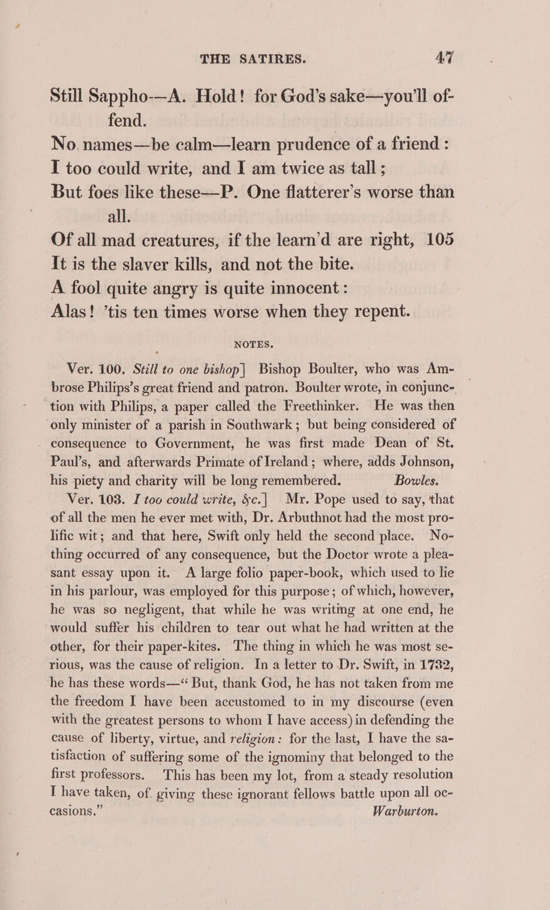 Still Sappho-—A. Hold! for God’s sake—youw'll of- fend. No. names—be calm—learn prudence of a friend : I too could write, and I am twice as tall ; But foes like these—P. One flatterer’s worse than all. Of all mad creatures, if the learn’d are right, 105 It is the slaver kills, and not the bite. A fool quite angry is quite innocent : Alas! ’tis ten times worse when they repent. NOTES. Ver. 100. Stzll to one bishop| Bishop Boulter, who was Am- brose Philips’s great friend and patron. Boulter wrote, in conjunc- _ ‘tion with Philips, a paper called the Freethinker. He was then only minister of a parish in Southwark; but being considered of consequence to Government, he was first made Dean of St. Paul’s, and afterwards Primate of Ireland; where, adds Johnson, his piety and charity will be long remembered. Bowles. Ver. 108. I too could write, &amp;c.| Mr. Pope used to say, that of all the men he ever met with, Dr. Arbuthnot had the most pro- lific wit; and that here, Swift only held the second place. No- thing occurred of any consequence, but the Doctor wrote a plea- sant essay upon it. A large folio paper-book, which used to lie in his parlour, was employed for this purpose; of which, however, he was so negligent, that while he was writmg at one end, he would suffer his children to tear out what he had written at the other, for their paper-kites. ‘The thing in which he was most se- rious, was the cause of religion. In a letter to Dr. Swift, in 1732, he has these words—“ But, thank God, he has not taken from me the freedom I have been accustomed to in my discourse (even with the greatest persons to whom I have access) in defending the cause of liberty, virtue, and religion: for the last, I have the sa- tisfaction of suffering some of the ignominy that belonged to the first professors. This has been my lot, from a steady resolution I have taken, of. giving these ignorant fellows battle upon all oc- casions.” Warburton.