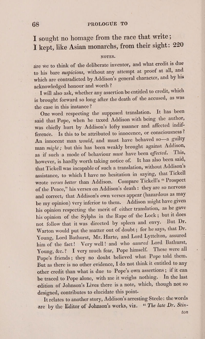 I sought no homage from the race that write ; I kept, like Asian monarchs, from their sight: 220 NOTES. are we to think of the deliberate inventor, and whit eredit is due to his bare suspicions, without any attempt at proof at all, and which are contradicted by Addison’s general character, and by his acknowledged honour and worth ? I will also ask, whether any assertion be entitled to credit, which is brought forward so long after the death of the accused, as was the case in this instance? One word respecting the supposed translation. It lias been said that Pope, when he taxed Addison with being the author, was chiefly hurt by Addison’s lofty manner and affected indif- ference. Is this to be attributed to innocence, or consciousness ? An innocent man would, and must have behaved so—a guilty man might; but this has been weakly brought against Addison, as if such a mode of behaviour must have been affected. This, however, is hardly worth taking notice of. It has also been said, that Tickell was incapable of such a translation, without Addison’s assistance, to which I have no hesitation in saying, that Tickell wrote verses better than Addison. Compare Tickell’s “ Prospect of the Peace,” his verses on Addison’s death: they are so nervous and correct, that Addison’s own verses appear (hazardous as may be my opinion) very inferior to them. Addison might have given his opinion respecting the merit of either translation, as he gave his opinion of the Sylphs in the Rape of the Lock ; but it does not follow that it was directed by spleen and envy. But Dr. Warton would put the matter out of doubt; for he says, that Dr. Young, Lord Bathurst, Mr. Harte; and Lord Lyttelton, assured him of the fact! Very well! and who assured Lord Bathurst, Young, &amp;c.? I very much fear, Pope himself. These were all Pope’s friends; they no doubt believed what Pope told them. But as there is no other evidence, I do not think it entitled to any other credit than what is due to Pope’s own assertions ; if it can be traced to Pope alone, with me it weighs nothing. In the last edition of Johnson’s Lives there is a note, which, though not so designed, contributes to elucidate this point: It relates to another story, Addison’s arresting Steele: the words are by the Editor of Johnson’s works, viz. “ The late Dr. Stin- ton