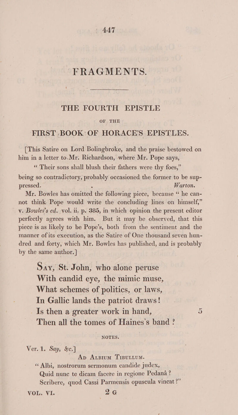 FRAGMENTS. THE FOURTH EPISTLE OF THE FIRST BOOK: OF HORACE’S EPISTLES. [This Satire on Lord Bolingbroke, and the praise bestowed on him in a letter to.Mr. Richardson, where Mr. Pope says, ‘“¢ Their sons shall blush their fathers were thy foes,” being so contradictory, probably occasioned the former to be sup- pressed. Warton. Mr. Bowles has Smitted the following piece, because ‘ he can- not think Pope would write the concluding lines on himself,” v. Bowles’s ed. vol. ii. p. 385, in which opinion the present editor perfectly agrees with him. But it may be observed, that this piece is as likely to be Pope’s, both from the sentiment and the manner of its execution, as the Satire of One thousand seven hun- dred and forty, which Mr. Bowles has published, and is probably by the same author. ] Say, St. John, who alone peruse With candid eye, the mimic muse, What schemes of politics, or laws, In Gallic lands the patriot draws! _ Is then a greater work in hand, Then all the tomes of Haines’s band ? Or NOTES. Ver. 1. Say, §c.] Ap Axsium TiBuLLUM. ‘«‘ Albi, nostrorum sermonum candide judex, Quid nunc te dicam facere in regione Pedana ? Scribere, quod Cassi Parmensis opuscula vincat ?” VOL. VI. 2G