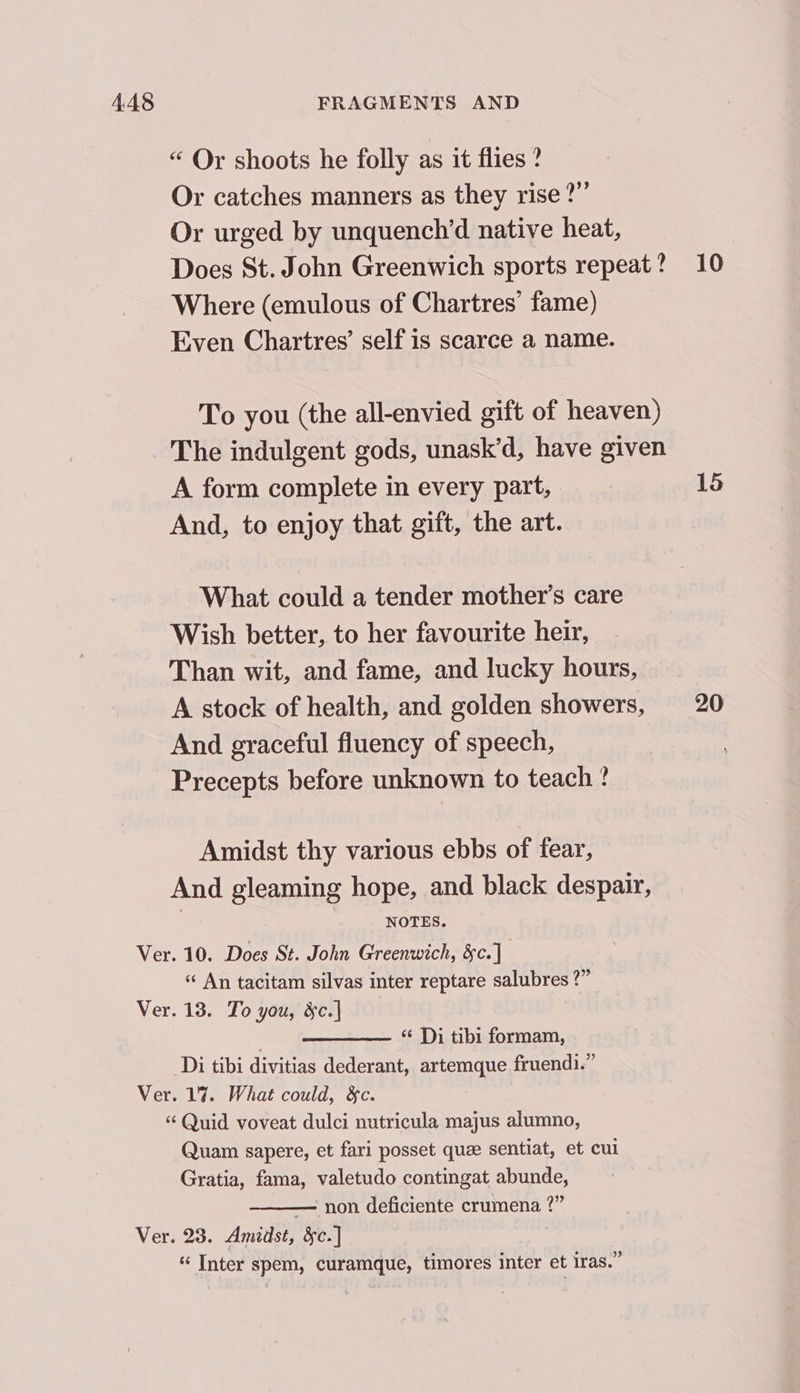 “ Or shoots he folly as it flies ? Or catches manners as they rise?” Or urged by unquench’d native heat, Does St. John Greenwich sports repeat? 10 Where (emulous of Chartres’ fame) Even Chartres’ self is scarce a name. To you (the all-envied gift of heaven) The indulgent gods, unask’d, have given A form complete in every part, 15 And, to enjoy that gift, the art. What could a tender mother’s care Wish better, to her favourite heir, Than wit, and fame, and lucky hours, A stock of health, and golden showers, 20 And graceful fluency of speech, Precepts before unknown to teach ? Amidst thy various ebbs of fear, And gleaming hope, and black despair, NOTES. Ver. 10. Does St. John Greenwich, &amp;c.] « An tacitam silvas inter reptare salubres ?” Ver. 13. To you, &amp;c.] “ Di tibi formam, Di tibi divitias dederant, artemque fruendi.” Ver. 17. What could, &amp;c. “ Quid voveat dulci nutricula majus alumno, Quam sapere, et fari posset quze sentiat, et cul Gratia, fama, valetudo contingat abunde, — non deficiente crumena 2” Ver. 23. Amidst, &amp;c.] “ Inter spem, curamque, timores inter et iras.”