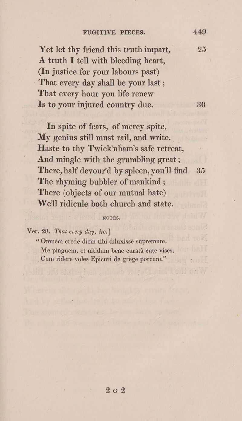 FUGITIVE PIECES. AAO Yet let thy friend this truth impart, 25 A truth I tell with bleeding heart, | (In justice for your labours past) That every day shall be your last ; That every hour you life renew Is to your injured country due. 30 In spite of fears, of mercy spite, My genius still must rail, and write. Haste to thy Twick’nham’s safe retreat, And mingle with the grumbling great ; There, half devour’d by spleen, you'll find 35 The rhyming bubbler of mankind ; There (objects of our mutual hate) Well ridicule both church and state. . NOTES. Ver. 28. That every day, &c. | ‘“‘Omnem crede diem tibi diluxisse supremum. Me pinguem, et nitidum bene curata cute vises, Cum ridere voles Epicuri de grege porcum.”” 2G 2