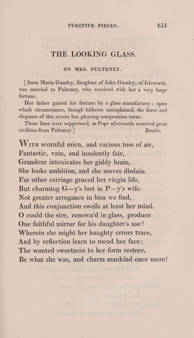 THE LOOKING GLASS. ON MRS. PULTENEY. [Anna Maria Gumley, daughter of John Gumley, of Isleworth, was married to Pulteney, who received with her a very large fortune. Her father gained his fortune by a glass manufactory ; upon which circumstance, though hitherto unexplained, the force and elegance of this severe but pleasing composition turns. _ These lines were suppressed, as Pope afterwards received great civilities from Pulteney. | ' Bowles. Wirn scornful mien, and various toss of air, Fantastic, vain, and insolently fair, Grandeur intoxicates her giddy brain, She looks ambition, and she moves disdain. Far other carriage graced her virgin life, But charming G—y’s lost in P—y’s wife. Not greater arrogance in him we find, And this conjunction swells at least her mind. O could the sire, renown’d in glass, produce One faithful mirror for his daughter's use! Wherein she might her haughty errors trace, And by reflection learn to mend her face: The wonted sweetness to her form restore, Be what she was, and charm mankind once more!