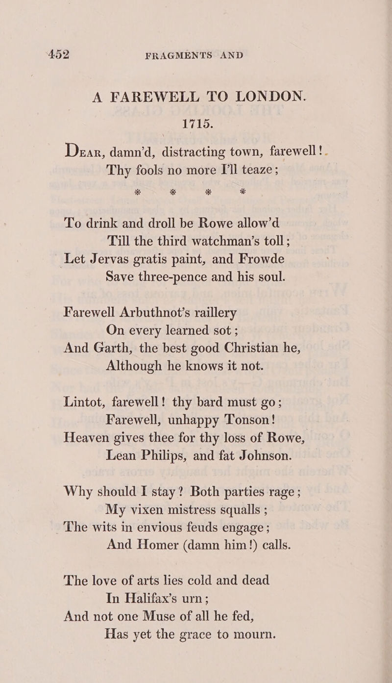 A FAREWELL TO LONDON. 1715. Dear, damn’, distracting town, farewell !. Thy fools no more I'll teaze ; * * * % To drink and droll be Rowe allow’d Till the third watchman’s toll ; Let Jervas gratis paint, and Frowde Save three-pence and his soul. Farewell Arbuthnot’s raillery On every learned sot ; And Garth, the best good Christian he, Although he knows it not. Lintot, farewell! thy bard must go; Farewell, unhappy Tonson! Heaven gives thee for thy loss of Rowe, Lean Philips, and fat Johnson. Why should I stay? Both parties rage 5 My vixen mistress squalls ; The wits in envious feuds engage ; And Homer (damn him!) calls. The love of arts lies cold and dead In Halifax’s urn ; And not one Muse of all he fed, Has yet the grace to mourn.
