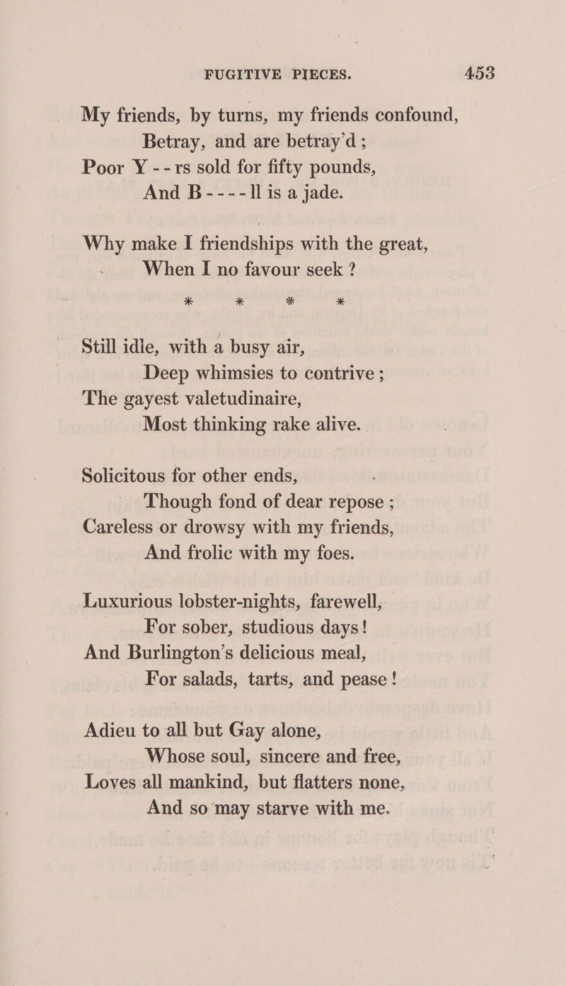 My friends, by turns, my friends confound, Betray, and are betray’d ; Poor Y --rs sold for fifty pounds, And B ---- ll is a jade. Why make I friendships with the great, When I no favour seek ? * * * * Still idie, with a busy air, Deep whimsies to contrive ; The gayest valetudinaire, Most thinking rake alive. Solicitous for other ends, Though fond of dear repose ; Careless or drowsy with my friends, And frolic with my foes. Luxurious lobster-nights, farewell, For sober, studious days! And Burlington’s delicious meal, For salads, tarts, and pease ! Adieu to all but Gay alone, Whose soul, sincere and free, Loves all mankind, but flatters none, And so may starve with me.