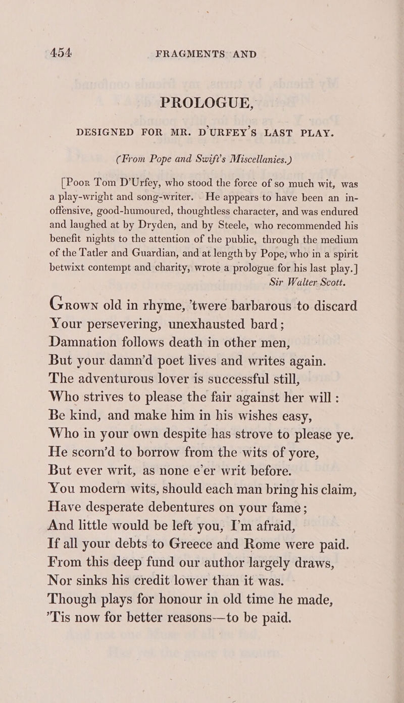 PROLOGUE, DESIGNED FOR MR. DURFEY’S LAST PLAY. (From Pope and Swift's Miscellanies.) [Poor Tom D’Urfey, who stood the force of so much wit, was a play-wright and song-writer. . He appears to have been an in- offensive, good-humoured, thoughtless character, and was endured and laughed at by Dryden, and by Steele, who recommended his benefit nights to the attention of the public, through the medium of the Tatler and Guardian, and at length by Pope, who in a spirit betwixt contempt and charity, wrote a prologue for his last play.] Str Walter. Scott. Grown old in rhyme, ’twere barbarous to discard Your persevering, unexhausted bard; Damnation follows death in other men, But your damn‘d poet lives and writes again. The adventurous lover is successful still, Who strives to please the fair against her will : Be kind, and make him in his wishes easy, Who in your own despite has strove to please ye. He scorn’d to borrow from the wits of yore, But ever writ, as none eer writ before. You modern wits, should each man bring his claim, Have desperate debentures on your fame; And little would be left you, I’m afraid, If all your debts to Greece and Rome were paid. From this deep fund our author largely draws, Nor sinks his credit lower than it was. | Though plays for honour in old time he made, Tis now for better reasons—to be paid.