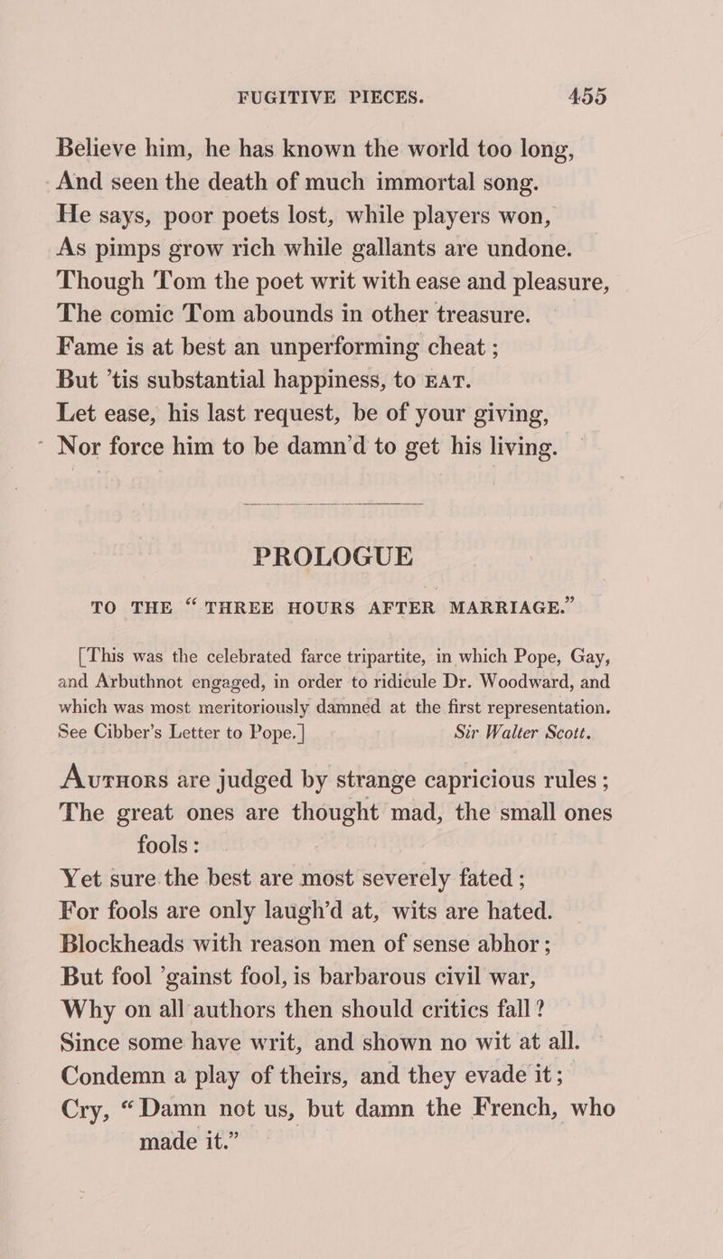 Believe him, he has known the world too long, And seen the death of much immortal song. He says, poor poets lost, while players won, As pimps grow rich while gallants are undone. Though Tom the poet writ with ease and pleasure, The comic Tom abounds in other treasure. Fame is at best an unperforming cheat ; But ’tis substantial happiness, to EAT. Let ease, his last request, be of your giving, ~ Nor force him to be damn‘d to get his living. PROLOGUE TO THE “ THREE HOURS AFTER MARRIAGE. [This was the celebrated farce tripartite, in which Pope, Gay, and Arbuthnot engaged, in order to ridicule Dr. Woodward, and which was most meritoriously damned at the first representation. See Cibber’s Letter to Pope. | Sir Walter Scott. Aurtnors are judged by strange capricious rules ; The great ones are thought mad, the small ones fools : Yet sure the best are most severely fated ; For fools are only laugh’d at, wits are hated. Blockheads with reason men of sense abhor ; But fool ’gainst fool, is barbarous civil war, Why on all authors then should critics fall ? Since some have writ, and shown no wit at all. Condemn a play of theirs, and they evade it; Cry, “Damn not us, but damn the French, who made it.”