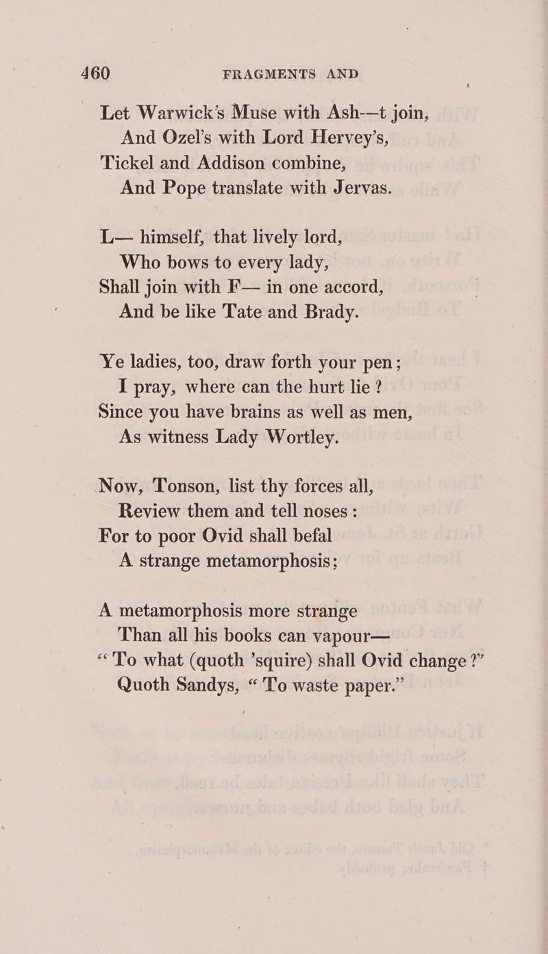 Let Warwick’s Muse with Ash-—t join, And Ozel’s with Lord Hervey’s, Tickel and Addison combine, And Pope translate with Jervas. L— himself, that lively lord, Who bows to every lady, Shall join with F— in one accord, And be like Tate and Brady. Ye ladies, too, draw forth your pen; — I pray, where can the hurt lie ? Since you have brains as well as men, As witness Lady Wortley. Now, Tonson, list thy forces all, Review them and tell noses : For to poor Ovid shall befal A strange metamorphosis; A metamorphosis more strange Than all his books can vapour— “To what (quoth ’squire) shall Ovid change ?” Quoth Sandys, “To waste paper.”