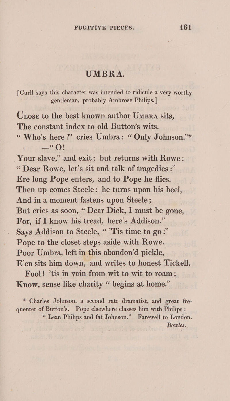 UMBRA. [Curll says this character was intended to ridicule a very worthy gentleman, probably Ambrose Philips. | Ciose to the best known author Umsra sits, The constant index to old Button’s wits. “ Who's here?” cries Umbra: “ Only Johnson.”* —“QO! Your slave,’ and exit; but returns with Rowe: “ Dear Rowe, let’s sit and talk of tragedies :” Ere long Pope enters, and to Pope he flies. _ Then up comes Steele: he turns upon his heel, And in a moment fastens upon Steele ; But cries as soon, “ Dear Dick, I must be gone, For, if I know his tread, here’s Addison.” Says Addison to Steele, “Tis time to go:” Pope to the closet steps aside with Rowe. Poor Umbra, left in this abandon’d pickle, E’en sits him down, and writes to honest Tickell. Fool! ’tis in vain from wit to wit to roam; Know, sense like charity “ begins at home.” * Charles Johnson, a second rate dramatist, and great fre- quenter of Button’s. Pope elsewhere classes him with Philips : “ Lean Philips and fat Johnson.” Farewell to London. Bowles.