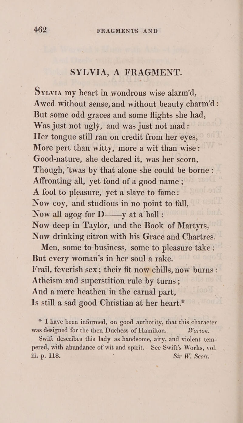 SYLVIA, A FRAGMENT. SyLvia my heart in wondrous wise alarm’d, Awed without sense, and without beauty charm’d: But some odd graces and some flights she had, Was just not ugly, and was just not mad: Her tongue still ran on credit from her eyes, More pert than witty, more a wit than wise: Good-nature, she declared it, was her scorn, Though, ’twas by that alone she could be borne : Affronting all, yet fond of a good name ; A fool to pleasure, yet a slave to fame: Now coy, and studious in no point to fall, Now all agog for D y at a ball: Now deep in Taylor, and the Book of Martyrs, Now drinking citron with his Grace and Chartres. Men, some to business, some to pleasure take ; But every woman’s in her soul a rake. Frail, feverish sex ; their fit now chills, now burns: Atheism and superstition rule by turns ; And a mere heathen in the carnal part, Is still a sad good Christian at her heart.* * | have been informed, on good authority, that this character was designed for the then Duchess of Hamilton. = Warton. Swift describes this lady as handsome, airy, and violent tem- pered, with abundance of wit and spirit.. See Swift’s Works, vol. ill. p. 118. Sir W. Scott.