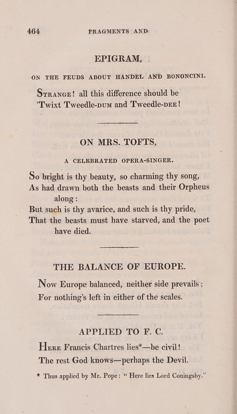 EPIGRAM, ON THE FEUDS ABOUT HANDEL AND BONONCINI. SrrancE! all this difference should be 'Twixt Tweedle-pum and Tweedle-pEE! ON MRS. TOFTS, A CELEBRATED OPERA-SINGER. So bright is thy beauty, so charming thy song, As had drawn both the beasts and their Orpheus along : - But such is thy avarice, and such is thy pride, That the beasts must have starved, and the poet have died. THE BALANCE OF EUROPE. Now Europe balanced, neither side prevails : For nothing’s left in either of the scales. APPLIED TO F. C. Here Francis Chartres lies*—be ale The rest God knows—perhaps the Devil. * Thus applied by Mr. Pope: “ Here lies Lord Coningsby.”